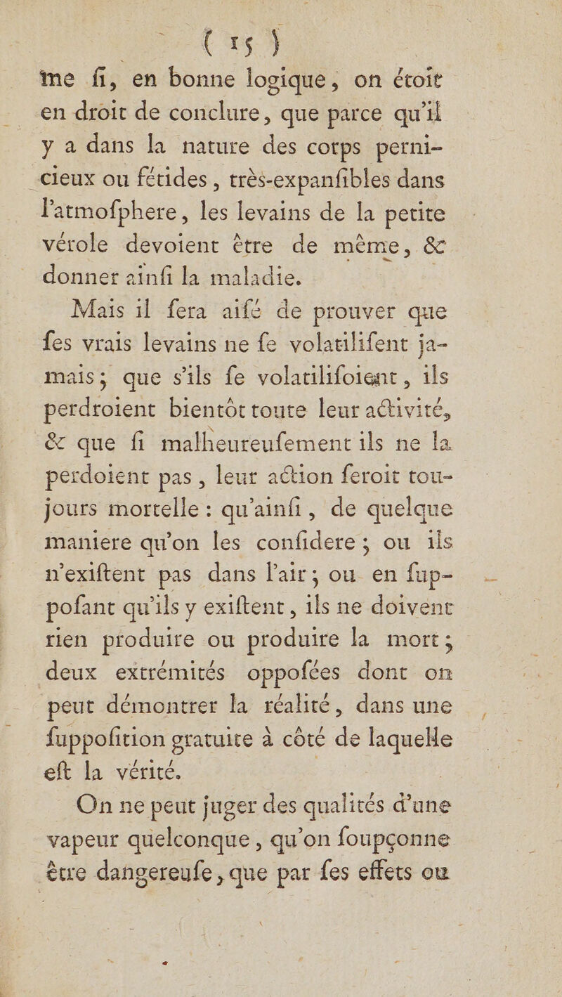 as me fi, en bonne logique, on étoit en droit de conclure, que parce qu'il y a dans la nature des cotps perni- cieux ou fétides , très-expanfibles dans latmofphere, les levains de la petite vérole devoient être de mème, &amp; donner zinfi la maladie. Mais il fera aifé de prouver que fes vrais levains ne fe volatilifent ja- mais; que s'ils fe volatilifoient, ils perdroient bientôt toute leur aétivité, &amp; que fi malheureufementils ne la perdotent pas , leur action feroit tou- jours mortelle : qu’ainfi, de quelque maniere qu'on les confidere ; ou ils n'exiftent pas dans lair; ou en fup- pofant qu’ils y extftent, ils ne doivent rien produire ou produire la mort; deux extrémités oppofées dont on peut démontrer la nn dans une fappoñition gratuite à côte de ps eft la vérité. On ne peut juger des most d’une vapeur quelconque , qu'on foupçonne ètre dangereufe , que par fes effets ou