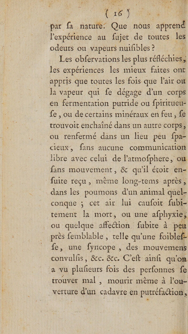 er FT ut - { ES 4 par fa nature: Que nous ‘apprend l’expérience au fujet de toutes les odeuts ou vapeurs nuifibles ? Les obfervations les plus réfléchies, les expériences les mieux faites ont appris que toutes les fois que l'air où Ja vapeur qui fe dégage d’un corps en fermentation putride ou fpiritueu- fe , ou de certains minéraux en feu, fe trouvoit enchaîné dans un autre corps, ou renfermé dans un lieu peu fpa- cieux, fans aucune communication libre avec celui de Patmofphere, ou fans mouvement, & qu'il étoit en- ‘fuite reçu , même long-rems après , dans les poumons d’un animal quel- conque ; cet air lui caufoit fubi- tement la mort, ou une a1phy#ies ou quelque affection fubite à peu près femblable , telle qu’une foiblef- fe, une fyncope , des mouvemens convulfis, &c. &c. C'eft ainfi qu'on a vu plufeurs fois des perfonnes fe trouver mal , mourir même à l’ou- verture d’un cadavre en putréfaétion,