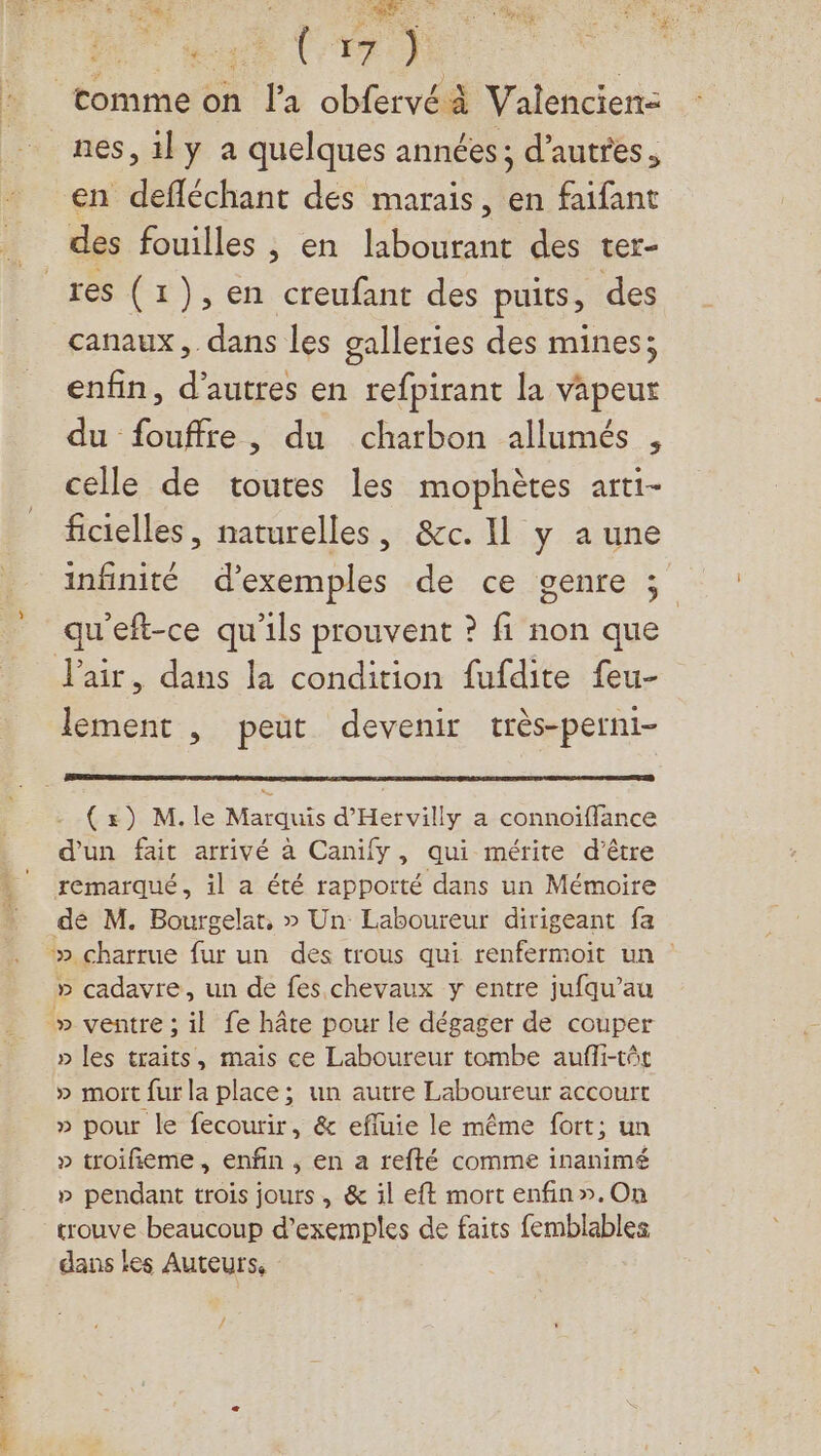 PU taie À FR) _tomme on l'a obfervéà Valencien- nes, il y a quelques années; d’autres. en defléchant des marais, en faifant des fouilles ; en labourant des ter- res (1), en creufant des puits, des canaux, dans les galleries des mines; enfin, d’autres en refpirant la vapeur du fouffre, du charbon allumés , celle de toutes les mophètes arti- ficielles, naturelles, &amp;c. Il y a une infinité d'exemples de ce genre ; qu’eft-ce qu’ils prouvent ? fi non que l'air, dans la condition fufdite feu- lement , peut devenir très-perni- (s) M.le Marquis d'Hervilly a connoïffance d'un fait arrivé à Canify, qui mérite d’être remarqué, il a été rapporté dans un Mémoire dé M. Bourgelar, » Un Laboureur dirigeant fa ‘» charrue fur un des trous qui renfermoit un : » cadavre, un de fes chevaux y entre jufqu’au » ventre ; il fe hâte pour le dégager de couper » les traits, mais ce Laboureur tombe aufli-tôt » moïit fur la place; un autre Laboureur accourt » pour le fecourir, &amp; effuie le même fort; un » troifieme, enfin , en a refté comme inanimé » pendant trois jours, &amp; il eft mort enfin».On trouve beaucoup d’exemples de faits femblables dans les Auteurs,