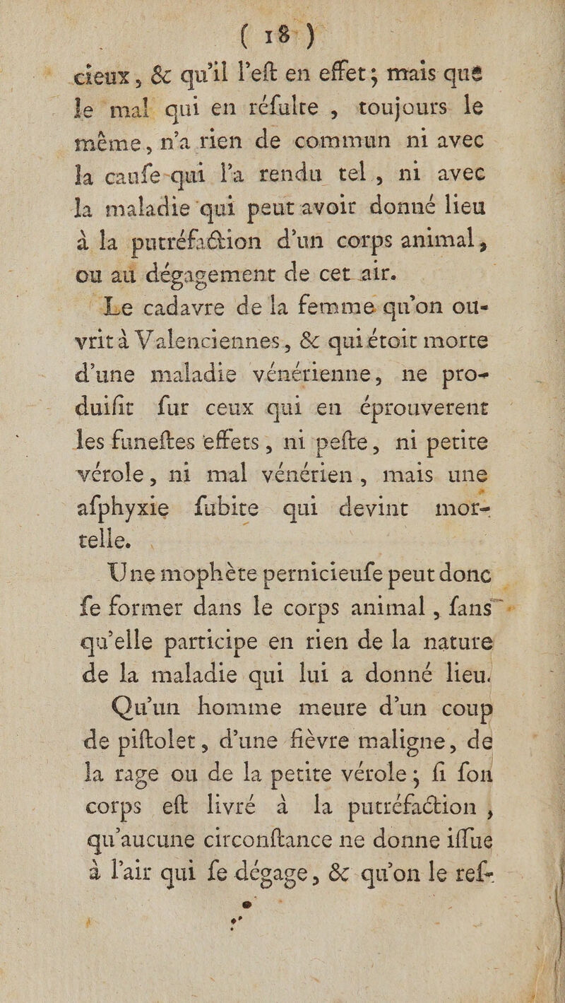 cieux, &amp; qu'il l'eft en effet; mais que . Je mal qui en réfulte , toujours le même, n'a rien de commun ni avec la caufe-qui la rendu tel, n1 avec la maladie qui peut avoir donné lieu à la putréfadtion d’un corps animal, ou au dégagement de cet air. ‘Le cadavre de la femme qu’on ou- vrità Valenciennes, &amp; quiétoit morte d'une maladie vénérienne, ne pro- duifit fur ceux qui en éprouverent Jes funeftes effets, ni pefte, ni petite vérole, n1 mal vénérien, mais une afphyxie fubite qui devint mor- telle. | Une mophète pernicieufe peut donc fe former dans le corps animal , GE qu’elle participe en rien de la nature de la maladie qui lui à donné lieu. Qu'un homme meure d’un coup de piftolet, d'une fièvre maligne, de Ja rage ou de la petite tetes fi fon corps eft livré à Durs | qu'aucune circonftance ne donne 1flue à l'air qui fe dégage, &amp; qu'on le ref- e La :