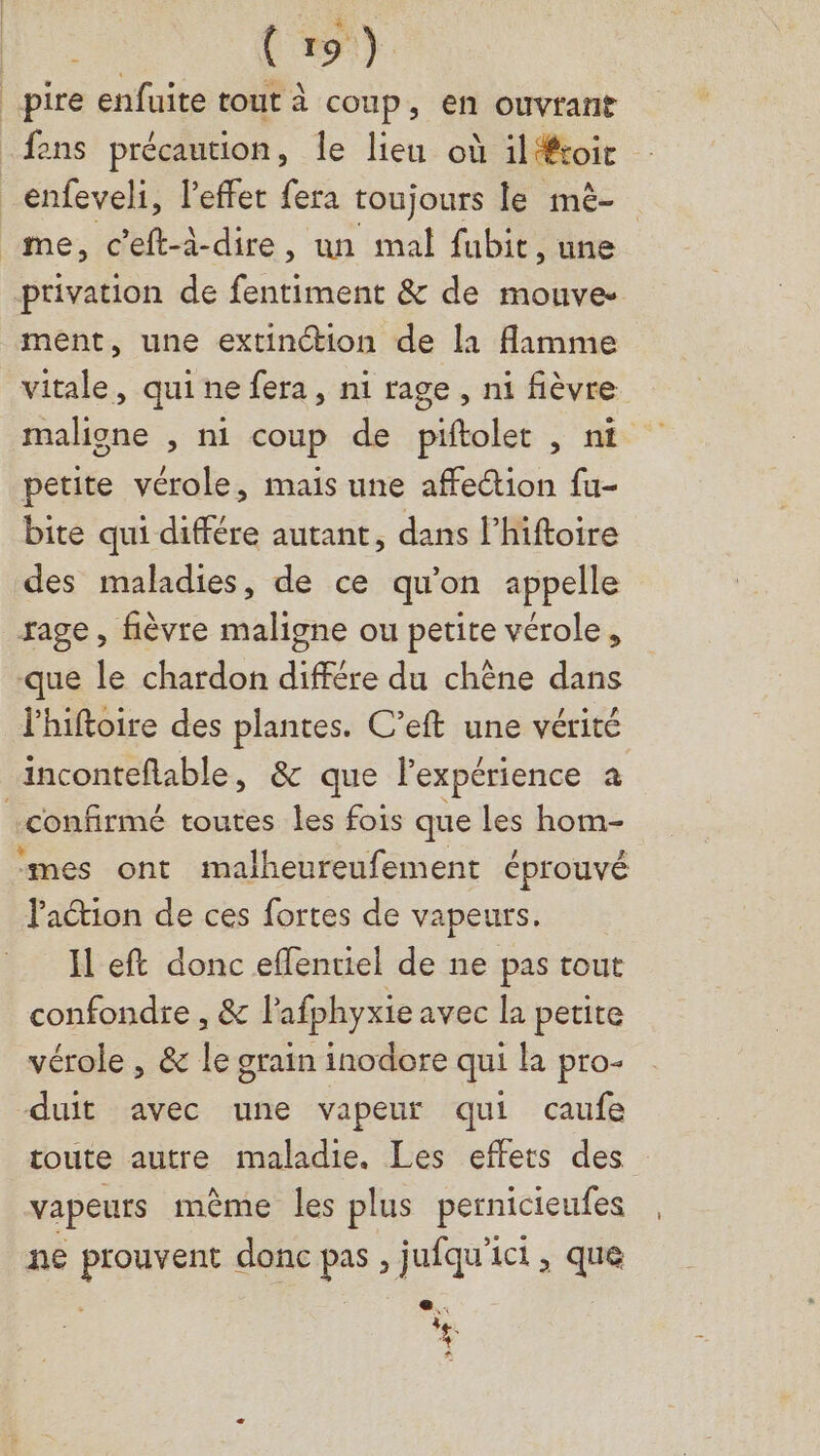 . | | (19) pire enfuite tout à coup, en ouvrant _fens précaution, le lieu où ilétoit _enfeveli, l'effet fera toujours le mè- me, c’eft-à-dire, un mal fubit, une ptivation de fentiment &amp; de mouve- ment, une extinction de la flamme vitale, qui ne fera, ni rage, ni fièvre maligne , ni coup de piftolet , ni petite vérole, mais une affe“tion fu- bite qui différe autant, dans l’hiftoire des maladies, de ce qu'on appelle rage, fièvre maligne ou petite vérole, que le chardon différe du chène dans l’hiftoire des plantes. C’eft une vérité inconteflable, &amp; que Fexpérience a confirmé toutes les fois que les hom- mes ont malheureufement éprouvé laétion de ces fortes de vapeurs. H eft donc effentiel de ne pas tout confondre , &amp; l'afphyxie avec la petite vérole , &amp; le grain inodore qui la pro- duit avec une vapeur qui caufe toute autre maladie. Les effets des vapeurs mème les plus pernicieufes ne prouvent donc pas , jufqu'ict, que 3