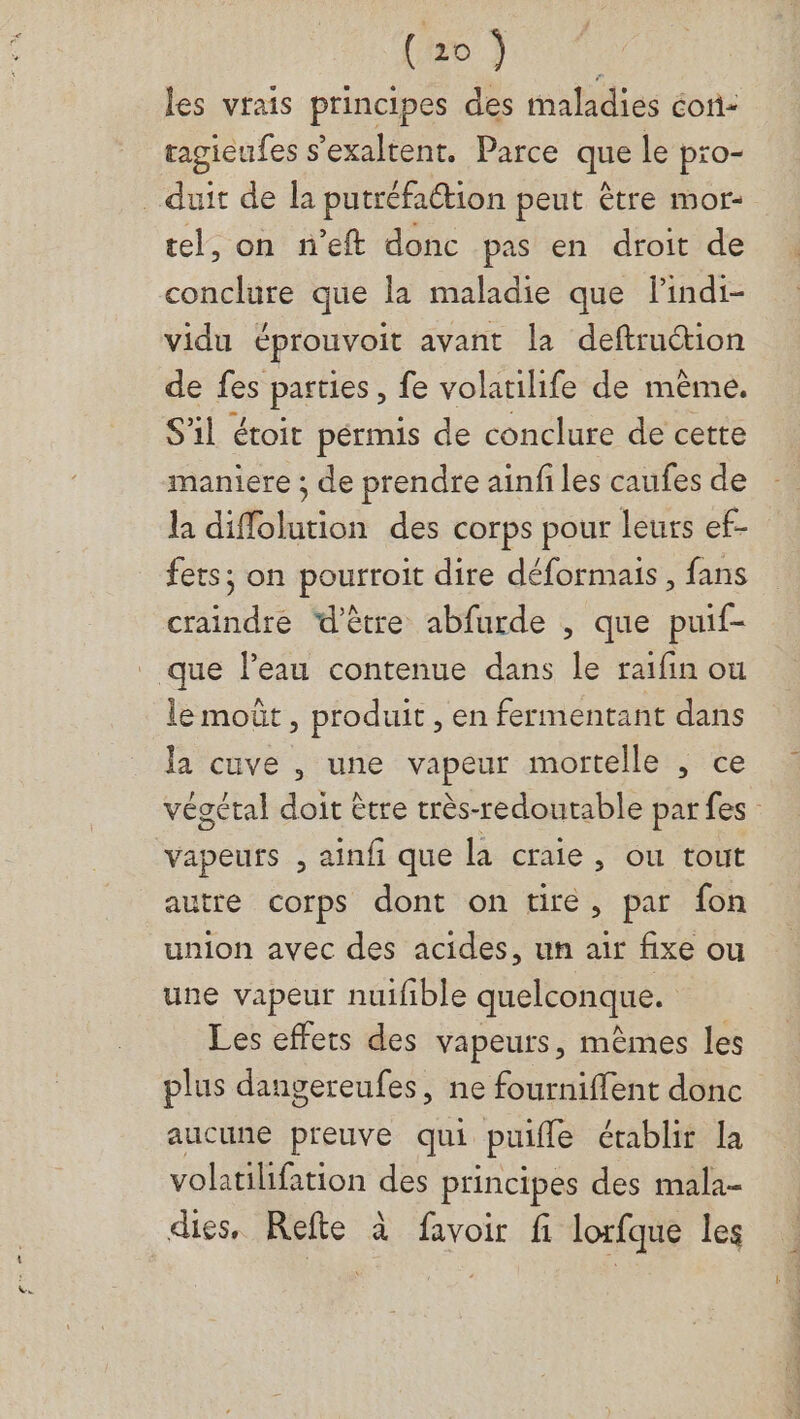les vrais principes des maladies éoni: tagieufes s'exaltent. Parce que le pro- _duit de la putréfaction peut être mor- tel, on n'eft donc pas en droit de conclure que la maladie que lindi- vidu éprouvoit avant la deftruétion de fes parties, fe volatilife de même. S'il étoit pérmis de conclure de cette maniere ; de prendre ainfi les caufes de la diflolution des corps pour leurs ef- fets; on pourroit dire déformais , fans craindre ‘d'être abfurde , que puif- _ que l’eau contenue dans le raïfin où le moût, produit, en fermentant dans la cuve , une vapeur mortelle , ce vapeurs , ainfi que la craie , ou tout autre corps dont on tire, par fon union avec des acides, un air fixe ou une vapeur nuifible quelconque. Les effets des vapeurs, mêmes les plus dangereufes, ne fourniffent donc aucune preuve qui puifle établir la volatilifation des principes des mala- dies, Refte à favoir fi lorfque les Le RE.