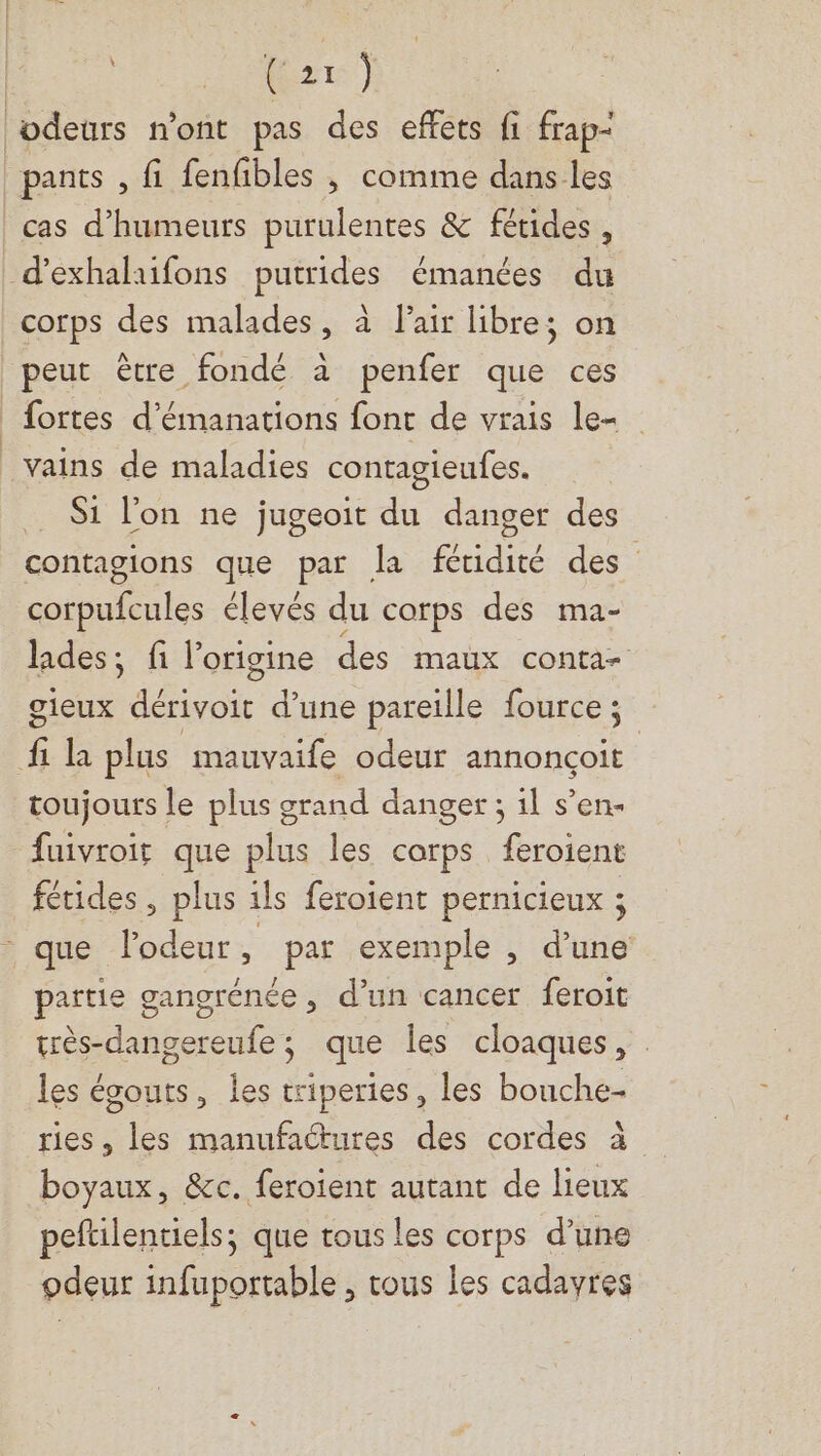 | RP ie odeurs mont pas des effets fi frap- pants , fi fenfibles ; comme dans les cas d’humeurs purulentes &amp; fétides , d’exhalaifons putrides émanées du corps des malades, à l'air libre; on peut être fondé à penfer que ces fortes d’émanations font de vrais le _vains de maladies contagieufes. _ Si l’on ne jugeoit du danger des contagions que par la fétidité des corpufcules élevés du corps des ma- lades; fi l'origine des maux conta- gieux dérivoit d’une pareille fource ; fi la plus mauvaife odeur annonçoit toujours le plus grand danger ; 1l s’en- fuivroir que plus les corps feroient fétides, plus ils feroient pernicieux ; que l'odeur , par exemple , d’une païtie gangrénée , d’un cancer feroit très-dangereufe; que les cloaques, les écouts, les triperies, les bouche- ries, les manufactures des cordes à boyaux, &amp;c. feroient autant de lieux peftilentiels; que tous les corps d’une odeur infuportable , tous les cadavres