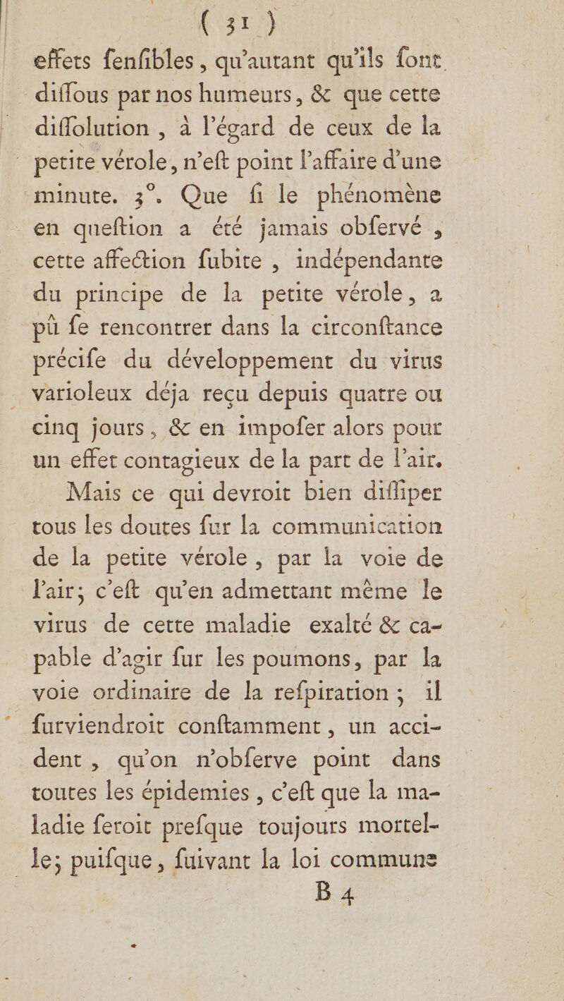 (377) effets fenfibles , qu'autant qu'ils font diflous par nos humeurs, &amp; que cette diflolution , à l'égard de ceux de la minute. 3. Que fi le phénomène cette affection fubite , indépendante du principe de la petite vérole, à pû fe rencontrer dans la circonftance précife du développement du virus varioleux déja reçu depuis quatre ou cinq jours, &amp; en impofer alors pour un effet contagieux de la part de l'air. Mais ce qui devroit bien diffiper tous Les doutes fur la communication de la petite vérole, par la voie de l'air; c’eft qu’en admettant mème le virus de cette maladie exalté &amp; ca- pable d'agir fur les poumons, par la voie ordinaire de la refpiration ; il furviendroit conftamment , un acci- dent, qu'on n'obferve point dans toutes les épidemies , c’eft que la ma- ladie feroit prefque toujours moftel- B 4