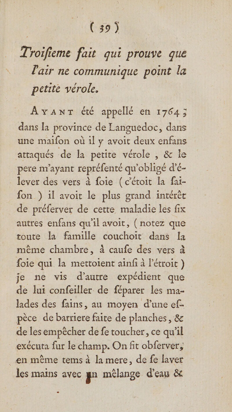 Troifieme fait qui prouve que l'air ne communique point la petite vérole. AYANT été appellé en 17643 dans la province de Languedoc, dans une maifon où 1l y avoit deux enfans attaqués de la petite vérole , &amp; le pere m'ayant repréfenté qu’obligé d’é- lever des vers à foie (c’étoit la fai- fon } il avoit le plus grand intérér de préferver de cette maladie les fix autres enfans qu'il avoit, ( notez que toute la famille couchoit dans Îa même chambre, à caufe des vers à foie qui la mettoient ainfi à l’étroit ) je ne vis d’autre expédient que de lui confeiller de féparer les ma- Jades des fains, au moyen d’une ef- pèce de barriere faite de planches, &amp; de les empêcher de fe toucher, ce qu'il exécuta fur le champ. On fit obferver, ._€n même tems à la mere, de fe laver les mains avec gn mélange d'eau &amp; +