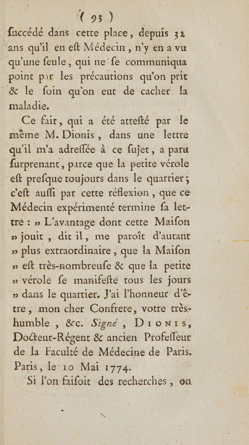 Rap ie faccédé dans cette place, depuis 32 ‘ans qu'il en eft Médecin , n'y en a vu qu’une feule, qui ne‘fe communiqua point par les précautions qu'on prit _& le foin qu'on eut de cacher Îa maladie, , Ce fair, qui a été attefté par Îe mème M. Dionis, dans une lettre qu'il m'a adreflée à ce fujet, a paru furprenant, parce que la petite vérole eft prefque toujours dans le quartier; c'eft aufli par cette réflexion , que ce Médecin expérimenté termine fa let- tre : » L'avantage dont cette Maifon » jouit , ditil, me paroît d'autant » plus extraordinaire , que la Maifon » eft très-nombreufe & que la petite » vérole fe manifefté tous les jours # dans le quartier. J'ai Phonneur d'è- tre, mon cher Confrere, votre très- humble , &c. Signé, Dronrs, Docteur-Régent & ancien Profeffeur de la Faculté de Médecine de Paris. ‘Paris ,le“10 Mai 1774. Si l'on faifoit des recherches, on