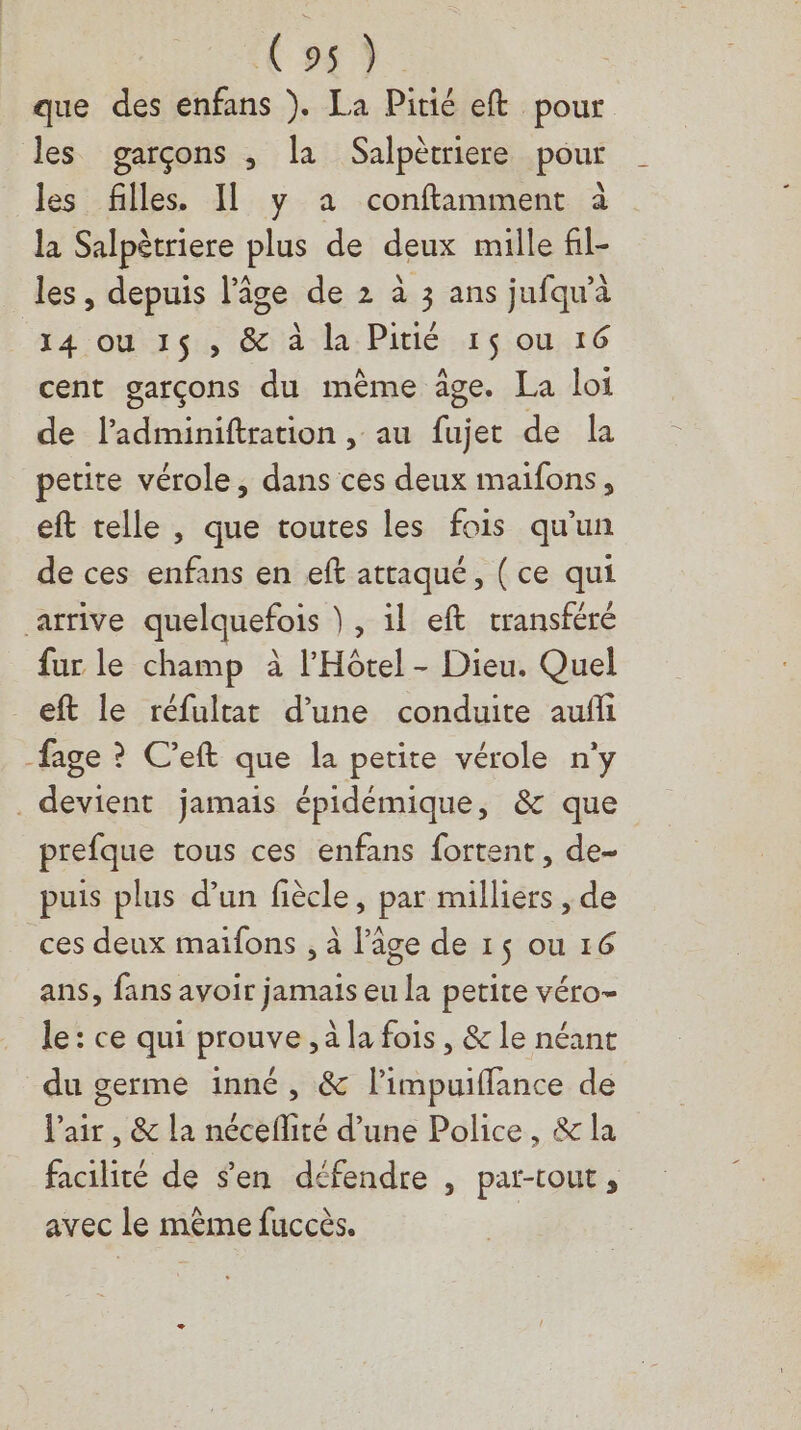 Css) que des enfans ). La Pitié eft pour les garçons ; la Salpètriere pour les filles. Il y a conftimment à la Salpètriere plus de deux mille fil- les, depuis l’âge de 2 à 3 ans jufqu'à 14 ou 15 , & à la Pitié 15 ou 16 cent garçons du même âge. La loi de ladminiftration , au fujet de la petite vérole, dans ces deux maifons, eft telle , que toutes les fois qu'un de ces enfans en eft attaqué, ( ce qui arrive quelquefois }, il eft transféré fur le champ à l'Hôtel - Dieu. Quel _eft le réfultat d’une conduite aufi fage ? C’eft que la petite vérole n’y devient jamais épidémique, & que prefque tous ces enfans fortent, de- puis plus d’un fiècle, par milliers , de _ces deux maifons , à l’âge de 1$ ou 16 ans, fans avoir jamais eu la petite véro- le : ce qui prouve, à la fois , & le néant du germe inné, & l’impuifflance de l'air, & la néceflité d’une Police, & la facilité de Sen défendre , partout, avec le même fuccès.