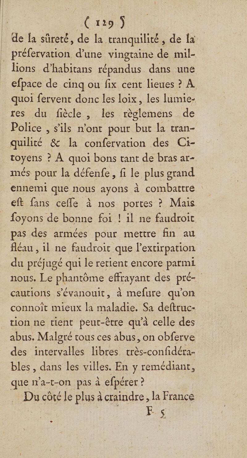 de fa sûreté, de la tranquilité, de la _ préfervation d’une vingtaine de mil- lions d’habitans répandus dans une efpace de cinq ou fix cent lieues ? À quoi fervent donc les loix, les lumie- res du fiècle, les règlemens de Police , s'ils n'ont pour but la tran- quilité &amp; la confervation des Ci- toyens ? À quoi bons tant de bras ar- més pour la défenfe, fi le plus grand ennemi que nous ayons à combattre €ft fans cefle à nos portes ? Mais foyons de bonne foi ! il ne faudroit pas des armées pour mettre fin au fléau , il ne faudroit que l’extirpation du préjugé qui le retient encore parmi nous. Le phantôme effrayant des pré- cautions s’évanouit, à mefure qu'on connoit mieux la maladie. Sa deftruc- tion ne tient peut-être qu'à celle des abus. Malgré tous ces abus, on obferve des intervalles libres très-confidéra- bles , dans les villes. En y remédiant ! que n'a-t-on pas à efpérer ? Du côté Je plus à craindre, la France E- $
