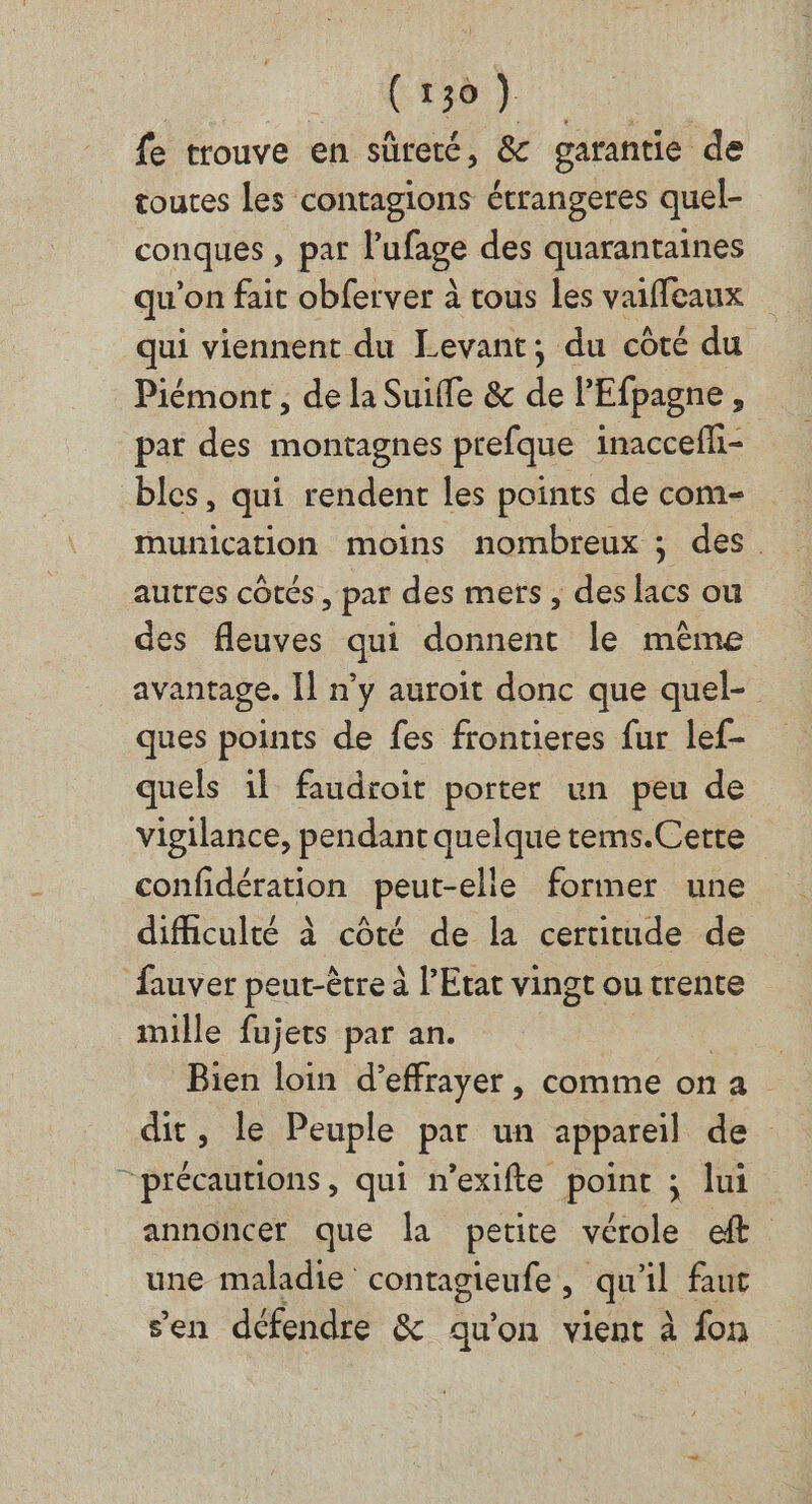 RE de fe trouve en sûreté, &amp; garantie de toures les contagions étrangeres quel- conques , par l'ufage des quarantaines qu'on fait obferver à tous les vaiffeaux qui viennent du Levant; du côté du Piémont , de la Suifle &amp; de l’Efpagne , pat des montagnes prefque inacceffi- bles, qui rendent les points de com- munication moins nombreux ; des. autres côtés, par des mers , des lacs ou des fleuves qui donnent le même avantage. Il n’y auroit donc que quel- ques points de fes frontieres fur lef- quels il faudroit porter un peu de vigilance, pendant quelque tems.Cette confidération peut-elle former une difficulté à côté de la certitude de fuver peut-être à l'Etat vingt ou trente mille fujets par an. | Bien loin d’effrayer, comme on a dit, le Peuple par un appareil de “précautions, qui n’exifte point ; lui annoncer que la petite vérole ft une maladie contagieufe, qu'il faut sen défendre &amp; qu'on vient à fon