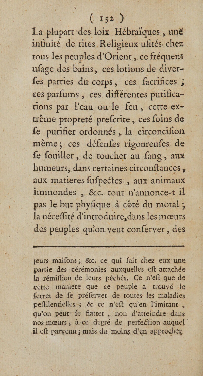 La plupart des loix Hébraiques , unë infinité de rites. Religieux ufités. chez tous les peuples d'Orient, ce fréquens ufage des bains, ces lotions de diver- fes parties du corps, ces facrifices ; _ces parfums, ces différentes purifica- tions par l'eau ou le feu, cette ex- crème propreté prefcrite, ces foins de fe purifier ordonnés , la circoncifion même; ces défenfes rigoureufes de fe fouiller, de toucher au fang, aux humeurs, dans certaines circonftances., aux matieres fufpectes , aux animaux immondes , &amp;c. tout n’annonce-t il pas le but pre à côté du moral ; la néceflité d’ introduire,dans les dE des peuples qu’on veut conferver , des jeurs maifons ; &amp;c. ce qui fait chez eux une partie des cérémonies auxquelles eft attachée la rémiflion de leurs péchés. Ce n’eft que de cette maniere que ce peuple a trouvé le fecret de fe préferver de toutes les maladies peftilentielles ; &amp; ce n’eft qu’en limitant , qu’on peut fe flatter , non d'atteindre dans nos mœurs, à ce degré de perfection auquel il eft parvenu ; mais du moins d’en approcher