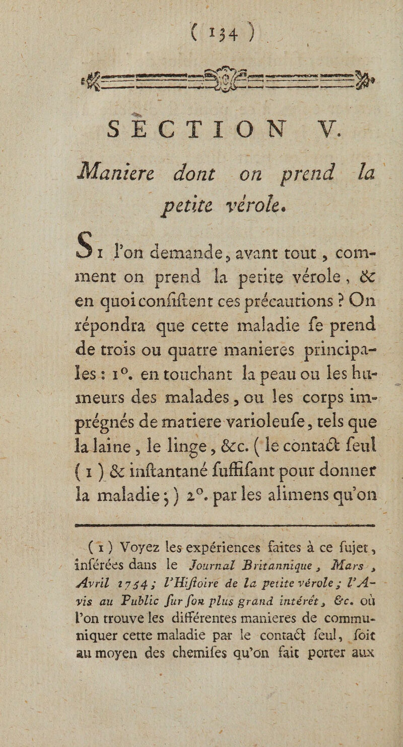&gt; 2 TTC EN PRESENT ae es ï isslnmdinnatthbhetSsssestsitiente Cmtnree K€ 72 pan rem ree ÿ:0 oo Las md Â y tonnes en SECTION. NV. Maniere dont on prend la petite vérole. s. lon demande, avant tout , com- ment on prend la petite vérole : en quoiconfitent ces précautions ? On répondra que cette maladie fe prend de trois ou quatre manieres principa- les: 1°, en touchant la peau ou les hu- imeurs des malades, ou les corps im- prégnés de matiere varioleufe, rels que la laine , le linge, &amp;c. (lé conta@ feul (1 ) &amp; inftantané fuffifant pour donner la maladie ; } 2°. par les alimens qu'on (r) Voyez les expériences faites à ce fujet, inférées dans le Journal Britannique, Mars, Avril 2754; l’Hifioire de La petite vérole ; l'A- - vis au Public fur for plus grand intérêt, &amp;c. Où l’on trouve les différentes manieres de commu- niquer cette maladie par le contact feul, foit au moyen des chemifes qu’on fait porter aux