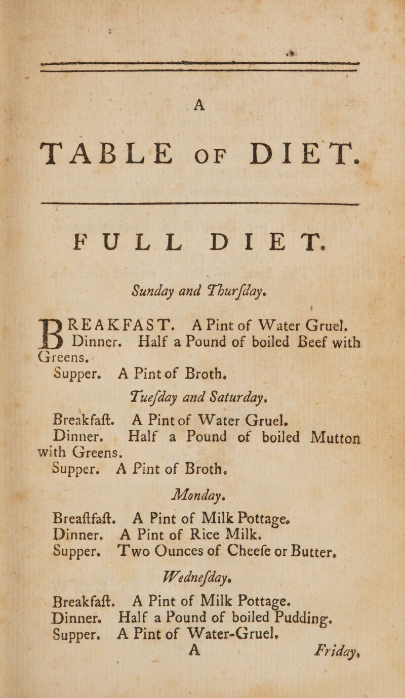 A . TABLE or DIET. PU. Dt Ee Sunday and Thurfday. REAKFAST. A Pint of Water Gruel. Dinner. Half a Pound of boiled Beef with Greens. Supper. A Pintof Broth. : Tuefday and Saturday, — Breakfaft. A Pintof Water Gruel. Dinner. Half a Pound of boiled Mutton with Greens. Supper. A Pint of Broth, Monday. Breaftfaft. A Pint of Milk Pottage. Dinner. A Pint of Rice Milk. Supper. ‘Two Ounces of Cheefe or Butter, Wednefday. Breakfaft. A Pint of Milk Pottage. Dinner. Half a Pound of boiled Pudding. Supper. A Pint of Water-Gruel.