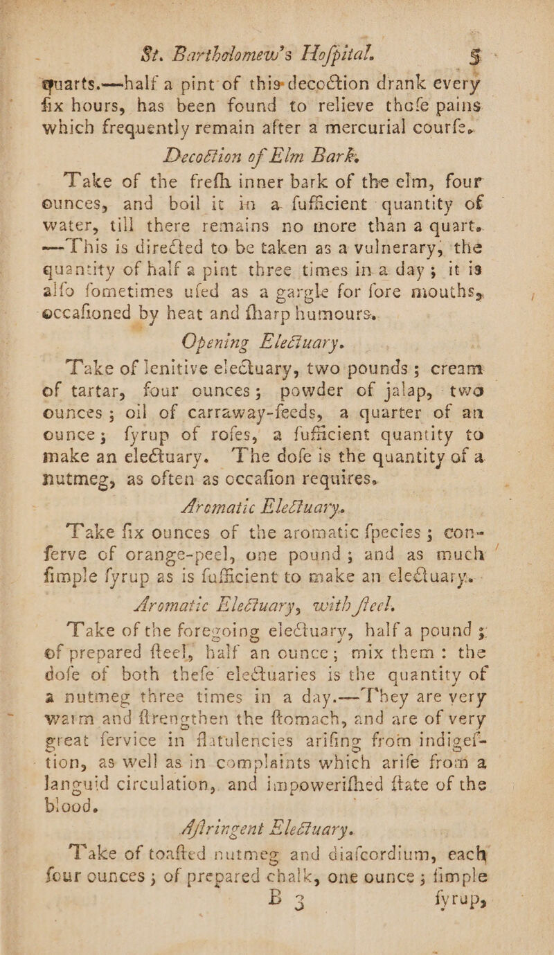 quarts.—half a pint of this: decoction drank every which frequently remain after a mercurial courfe.. Decoétion of Elm Bark, Take of the frefh inner bark of the elm, four ounces, and boil it in a fufficient quantity of water, till there remains no more than a quart. ~—- This is directed to be taken as a vulnerary, the quantity of half a pint three times in.a day 5 it is alfo fometimes ufed as a gargle for fore mouths, eccalioned by heat and fharp humours. Opening Eleciuary. Take of lenitive electuary, two pounds; cream ounces ; oil of Salta iaels a quarter of an ounce; fyrup of rofes, a fuficient quantity to make an electuary. The ‘es is the quantity of a nutmeg, as of ften as occafion requires. Aromatic Electuary. Take fix ounces of the aromatic {pecies ; con= ferve of orange-peel, one pound; and as much fimple fyrup as is fuficient to make an electuary. Aromatic Eleétuary, with fieel, Take of the foregoing eleCtuary, half a pound ; of prepared fteel, half an ounce; mix them: the dofe of both thefe electuaries is the quantity of a nutmeg three times in a day.—T’hey are yery warm and {ftrengthen the ftomach, and are of very great fervice in flatulencies arifing from indigei- tion, as well asin complaints which arife from a languid circulation, and impowerifhed itate of the ood. Aftringent Eleéuary. ‘Take of toafted nutmeg and diafcordium, eacly four ounces ; of prepared chalk, one ounce ; fimple ~