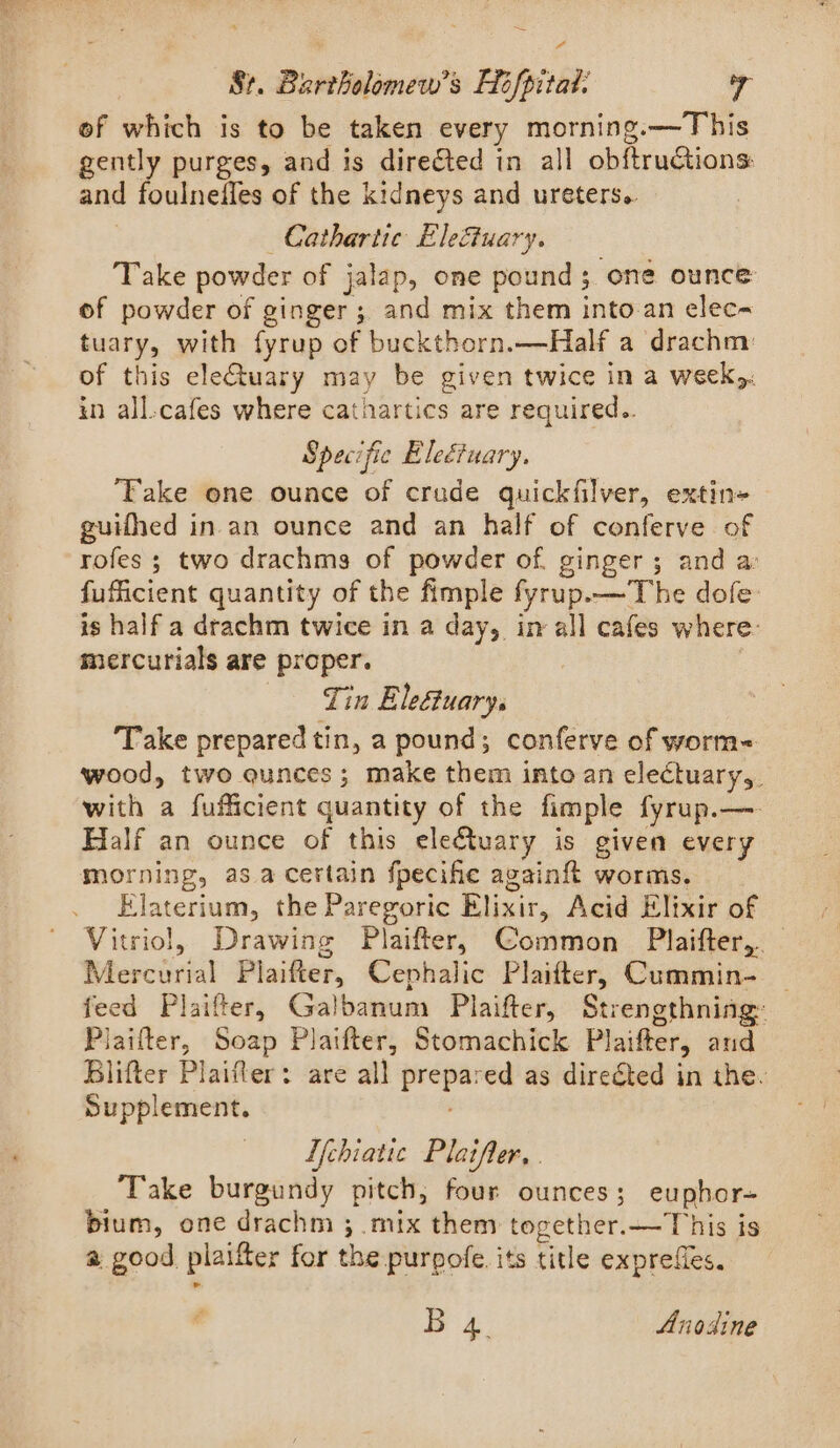 = St. Bartholomew's Hofpitat. 7 of which is to be taken every morning.—This gently purges, and is dire€ted in all obftructions: and foulnefles of the kidneys and ureters. —Cathartic Eleftuary. Take powder of jalap, one pound; one ounce of powder of ginger; and mix them into-an elec- tuary, with fyrup of buckthorn.—Half a drachm: of this eleuary may be given twice in a week): in all-cafes where cathartics are required.. Specific Eleétuary. ‘Fake one ounce of crade quickfilver, extin=- guifhed in an ounce and an half of conferve of rofes ; two drachms of powder of. ginger; and a: fufficient quantity of the fimple fyrup.—The dofe is half a drachm twice in a day, in-all cafes where: mercurials are proper. | Tin Eleétuarys Take prepared tin, a pound; conferve of worm&lt; wood, two qunces; make them into an electuary,. with a fufficient quantity of the fimple fyrup.—. Half an ounce of this electuary is given every morning, asa certain fpecihe againft worms. Elaterium, the Paregoric Elixir, Acid Elixir of Vitriol, Drawing Plaifter, Common Plaifter, Mercurial Plaifter, Cephalic Plaifter, Cummin- | feed Plaifter, Galbanum Plaifter, Strengthning: Plaifter, Soap Plaifter, Stomachick Plaifter, and Blifter Plaifler: are all prepared as direéted in the. Supplement. Lfchiatic Plaifler, . Take burgundy pitch, four ounces; euphor= bium, one drachm ; mix them together.—This is a good plaifter for the purgofe. its title exprefles. B 4. Anodine