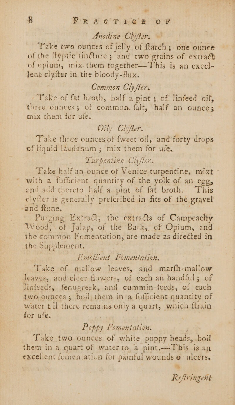 ~~ 8 PracTrrhe EF oF Anodine Cher, _ Fake two ounces of jelly of ftarch; one ounce of the ftyptic tinéture ; and two grains of extrac of opium, mix. them together—This is an excel- lent clyfter in the bloody-flux. Common Clyfler. -Pake of fat broth, half a pint ;. of linfeed aif, three ounces; of common, falt, half an ounce; mix them for ufe. Oily Clyfter. Take three ouncesof {weet oil, and forty drops of liquid laudanum ; mix them for ufe.. _ Lurpentine Chyfter. Take half an ounce of Venice turpentine, mixt - with a fufficient. nity of the yolk of an egg, end add thereto half a. pint of fat broth. This clyfter is Se prefcribed in fits of the gravel and ffone. : Purging Extract, the extracts of Campeachy Wood, of Jalap, of the Bark, of Opium, and the common Fomentation, are made as directed in the Supplement. | Emollient Fomentation. Take of mallow leaves, and marfh-mallow leaves, and elcer-flower:, of each an handful; of Jinfeeds, fenugreck, and cummin-feeds, of each two ounces ; boil them in a fufficient quantity of water tll there remains only a quart, waich ftrain for ufe. Bow Fomentation. Take two ounces of white poppy heads » boil them in a quart of water to. a pint. bts ag is an excelient fomen:aticn for painful wounds e- ulcers. . Reftringent