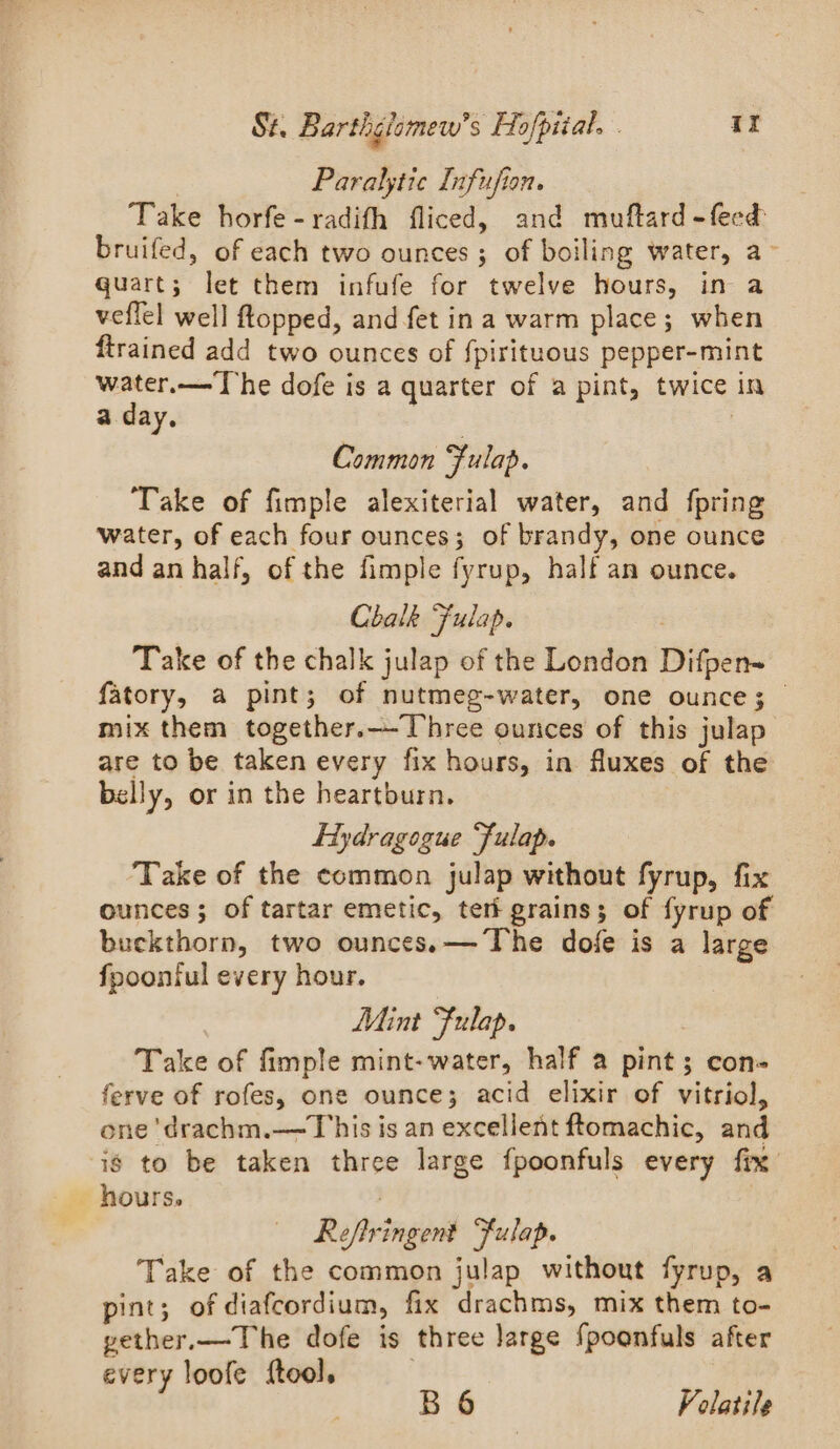Paralytie Infufion. Take horfe-radifh fliced, and muftard -feed bruifed, of each two ounces; of boiling water, a- quart; let them infufe for twelve hours, in a veflel well flopped, and fet ina warm place; when ftrained add two ounces of fpirituous pepper-mint water.— The dofe is a quarter of a pint, twice in a day. ? Common Fulap. Take of fimple alexiterial water, and fpring water, of each four ounces; of brandy, one ounce and an half, of the fimple fyrup, half an ounce. Chalk Fulap. Take of the chalk julap of the London Difpen= fatory, a pint; of nutmeg-water, one ounce; mix them together.—Three ounces of this julap are to be taken every fix hours, in fluxes of the belly, or in the heartburn. Hydragogue “fulap. Take of the common julap without fyrup, fix ounces; of tartar emetic, teri grains; of fyrup of buckthorn, two ounces.— The dofe is a large fpoontul every hour. Mint Fulap. Take of fimple mint-water, half a pint; con- ferve of rofes, one ounce; acid elixir of vitriol, one 'drachm.—This is an excellent ftomachic, and is to be taken three large fpoonfuls every fix Reftringent “fulap. Take of the common julap without fyrup, a pint; of diafcordium, fix drachms, mix them to- yether.— The dofe is three large {poonfuls after every loofe {tool, ey Par i oLatile