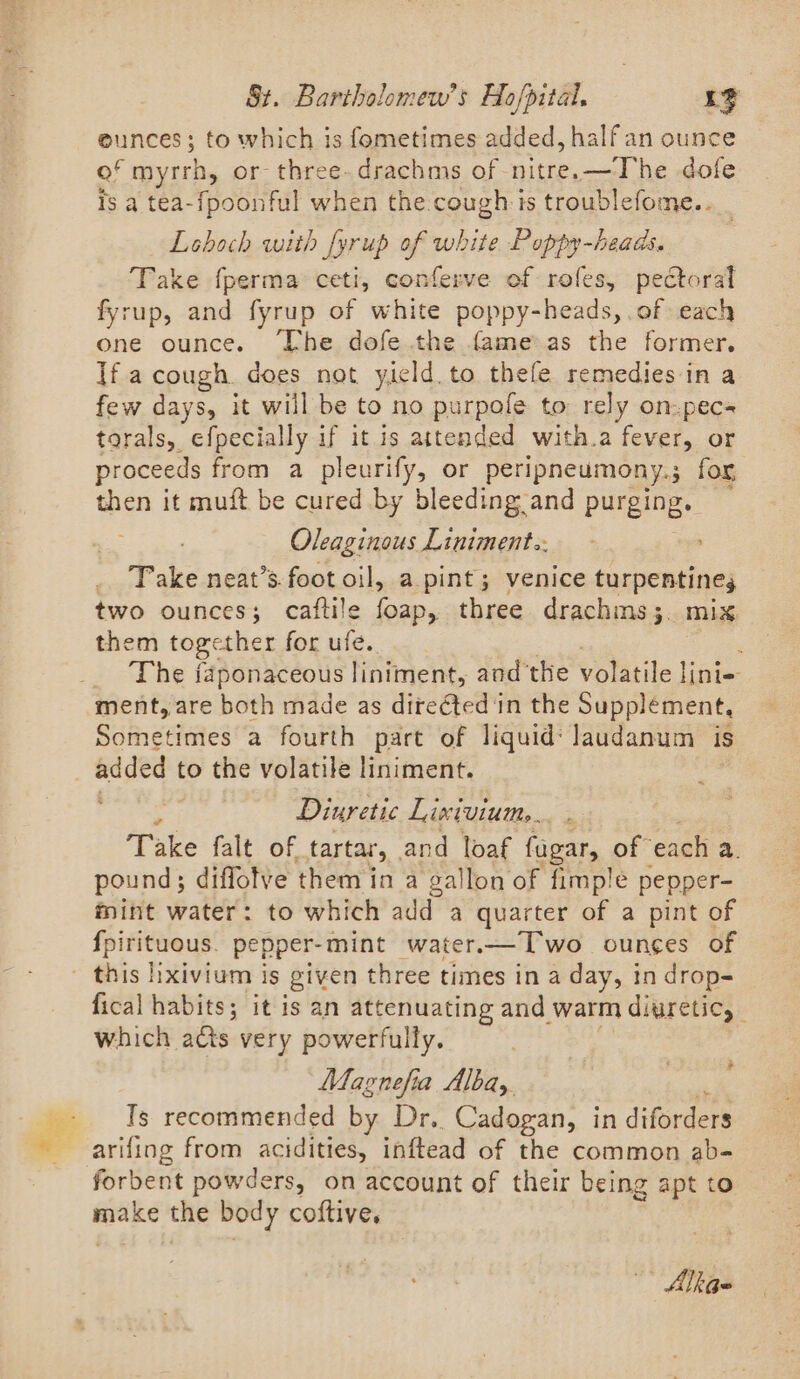 eunces; to which is fometimes added, half an ounce of myrrh, or- three-drachms of pe dofe Is a tea-fpoonful when the.cough is troublefome.. — Loboch with fyrup of white Poppy-heads. Take {perma ceti, conferve of rofes, pectoral fyrup, and fyrup of white poppy-heads, .of each one ounce. ‘Lhe dofe.the fame as the former. Ifa cough does not yield to thefe remedies in a few days, it will be to no purpole to rely on-pecs torals, efpecially if it is attended with.a fever, or proceeds from a pleurify, or peripneumony.; for, then it muft be cured by bleeding and purging. ; Oleaginous Liniment.. Take neat’s foot oil, a pint; venice turpentine two ounces; caftile foap, three drachms;. mix them together for ufe.. The japonaceous liniment, and’the volatile lini- ment, are both made as directed in the Supplement, Sometimes a fourth part of liquid: laudanum is ~ Diuretic Lixivium. Take falt of tartar, . and loaf fugar, of each a. pound; diffolve them in a gallon of fimple pepper- mint water: to which add a quarter of a pint of {pirituous. pepper-mint water.—T'wo ounces of fical habits; it is an attenuating and warm diuretic, which acts very powerfully. Magnefia Albay. : Ts recommended by Dr. Cadogan, in diforders arifing from acidities, inftead of the common ab- forbent powders, on account of their being apt to ark the body coftive. * Alkae-