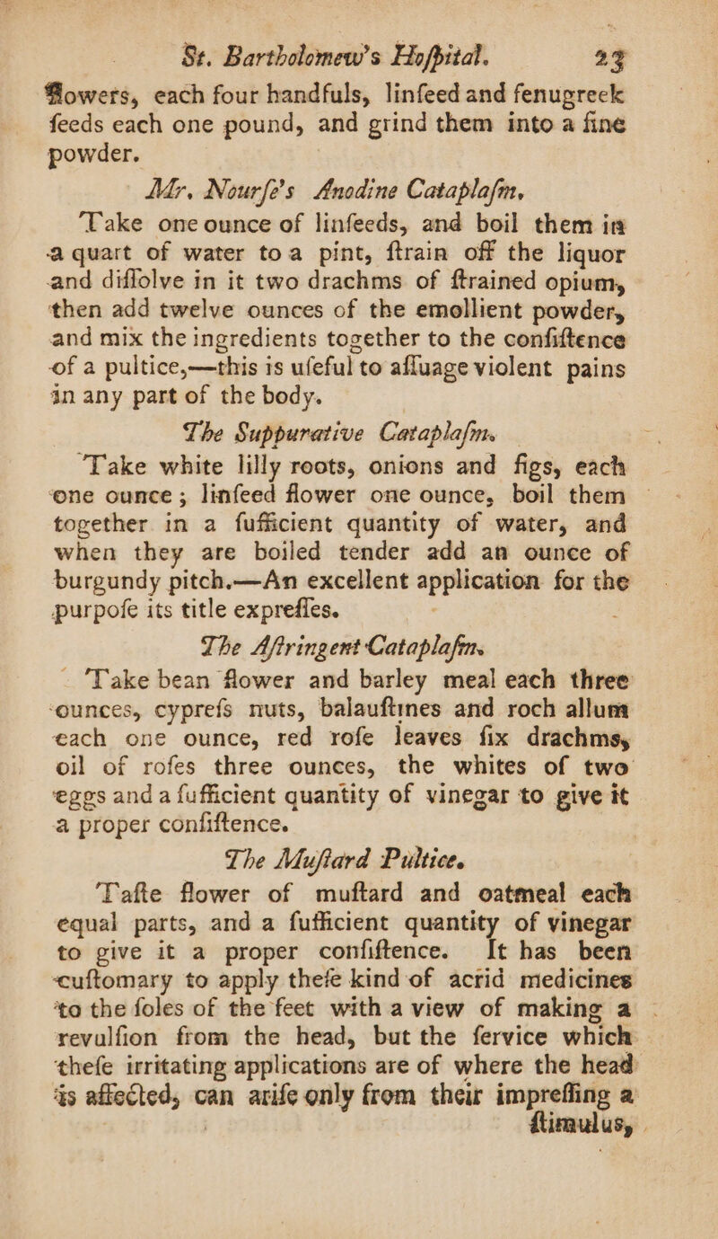 Powers, each four handfuls, linfeed and fenugreek feeds each one pound, and grind them into a fine powder. Mr, Nourfe’s Anodine Cataplafm, ‘Take one ounce of linfeeds, and boil them in aquart of water toa pint, ftrain off the liquor and diflolve in it two drachms of ftrained opium, then add twelve ounces of the emollient powder, and mix the ingredients together to the confiftence of a pultice,—this is uleful to afluage violent pains in any part of the body. The Suppurative Cataplafm. ‘Take white lilly reots, onions and figs, each together in a fufficient quantity of water, and when they are boiled tender add an ounce of burgundy pitch.—An excellent ene for the purpofe its title expreffes. Lhe Afiringent Cataplafm. _ Take bean flower and barley meal each three ‘ounces, cyprefs nuts, balauftmnes and roch alluma each one ounce, red rofe leaves fix drachmsy oil of rofes three ounces, the whites of two egos anda fufficient quantity of vinegar to give it a proper confiftence. The Muftard Pultice. Tafte flower of muftard and oatmeal each equal parts, and a fufficient quantity of vinegar to give it a proper confiftence. It has been cuftomary to apply thefe kind of acrid medicines ‘to the foles of the feet with a view of making a . revulfion from the head, but the fervice which thefe irritating applications are of where the head 5s) atinpne can arife only from their imprefling a ftimulus, /