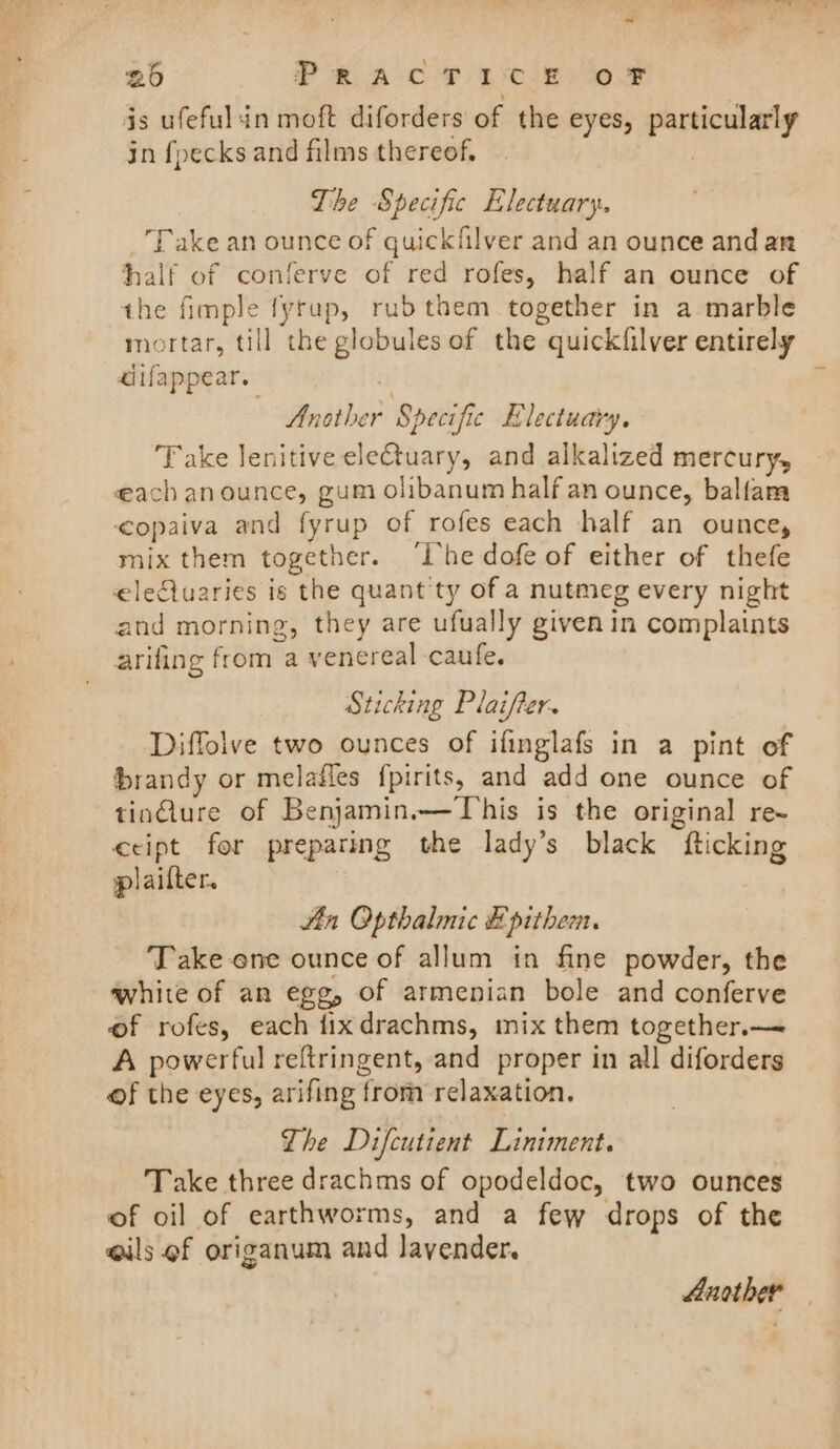 is ufefulin moft diforders of the eyes, particularly in fpecks and films thereof, The Specific Electuary. ‘Take an ounce of quickfilver and an ounce and an half of conferve of red rofes, half an ounce of the fimple fyrup, rubthem together in a marble mortar, till the globules of the quickfilver entirely aiifappear. Another Specific Electuary. Take Jenitive eleCtuary, and alkalized mercury, each anounce, gum olibanum half an ounce, balfam &lt;opaiva and fyrup of rofes each half an ounce, mix them together. ‘lhe dofe of either of thefe eletuaries is the quant'ty of a nutmeg every night and morning, they are ufually given in complaints arifing from a venereal caufe. Sticking Plaifter. Diffolve two ounces of ifinglafs in a pint of brandy or melafles fpirits, and add one ounce of tinGure of Benjamin.—Tohis is the original re- ccipt for preparing the lady’s black fticking plailter. Zin Opthalmic Epithem. Take ene ounce of allum in fine powder, the white of an egg, of armenian bole and conferve of rofes, each fixdrachms, imix them together.— A powerful reftringent, and proper in all diforders of the eyes, arifing from relaxation. The Difcutient Liniment. Take three drachms of opodeldoc, two ounces of oil of earthworms, and a few drops of the eils ef origanum and lavender. Another