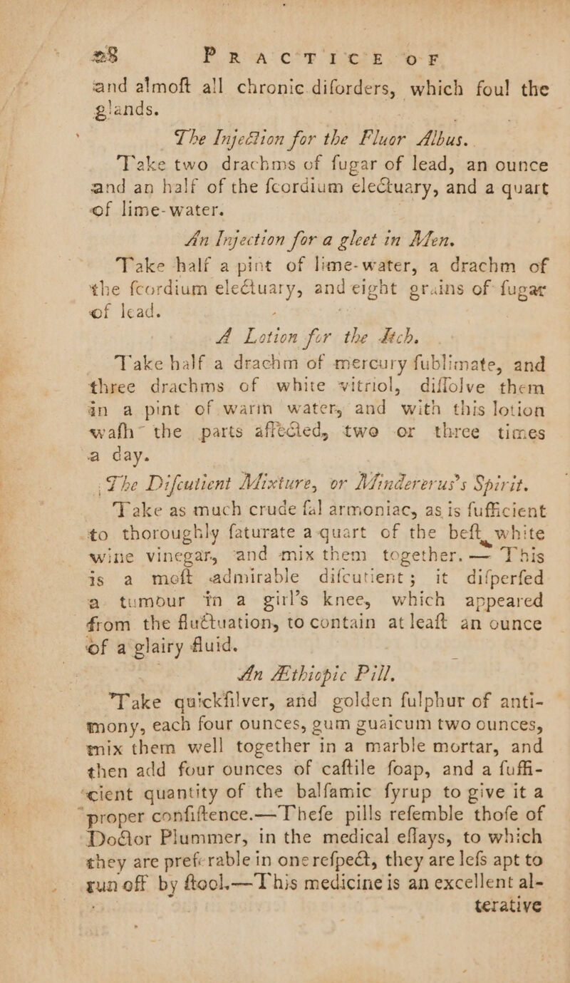 and almoft all chronic diforders, which fou! the glands. The Injeétion for the Fluor Albus. Take two drachms of fugar of lead, an ounce and an half of the fcordium electuary, and a quart of lime- water. An Injection fora gleet in Men. Take half a pint of lime-water, a drachm of the fcordium eleGluary, andeight grains of fugar of lead. ; A Lotion for the dch. Take half a drachm of mercury fublimate, and three drachms of white vitriol, diflolve them in a pint of warm water, and with this lotion wafh~ the parts affected, twe or three times a day. The Difeutient Mixture, or Mindererus’s Spirit. Take as much crude fal armoniac, as is fufficient to thoroughly faturate a-quart of the beft, white wine vinegar, ‘and mix them together. — This js a moft admirable difcutient; it difperfed a tumodur tn a girl’s knee, which appeared from the fluétuation, to contain atleaft an ounce of a glairy fluid. An Aithiopic Pill, Take quickfilver, and golden fulphur of anti- mony, each four ounces, gum guaicum two ounces, mix them well together in a marble mortar, and then add four ounces of caftile foap, and a fuffi- ‘cient quantity of the balfamic fyrup to give it a “proper confiftence.—Thefe pills refemble thofe of Door Plummer, in the medical eflays, to which they are preferable in onerefpedt, they are lefs apt to _ gun off by ftool.—This medicine is an excellent al- Toy ers terative