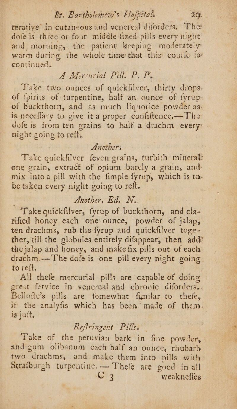 terative’ in cutaneous and venereal diforders, The dofe is three or four middle fized pills every night and morning, the patient keeping moderately: warm during the whole time that this: courle is continued. A Mercurial Pill. P. P, ‘Take two ounces of quickfilver, thirty drops: of fpirits of turpentine, half an ounce of fyrup of buckthorn, and as much liquorice powder as. | is neceflary to give it a proper confiftence.—The- dofe is from ten grains to half a drachm every night going to reft. | Another. Take quickfilver feven grains, turbith mineral? one grain, extract of opium barely a grain, and- mix intoa pill with the fimple fyrup, which is tas be taken every night going to reft. Another. Ed. N.. | Take quickfilver, fyrup of buckthorn, and cla- rified honey each one ounce, powder of jalap, ten drachms, rub the fyrup and quickfilver toge- ther, till the globules entirely difappear, then add: the jalap and honey, and make {ix pills out of each drachm.—The dofe is one pill every night going to reft. All thefe mercurial pills are capable of doing great fervice in venereal and chronic diforders.. Bellofte’s pills. are fomewhat fimilar to thefe, if the analyfis which has been made of them. is jut, | Reftringent Pills. — Take of the peruvian bark in fine powder, and gum olibanum each half an ounce, rhubarb two drachms, and make them into pills with Strafburgh turpentine. — Thefe are good in all | C 3 weaknefles