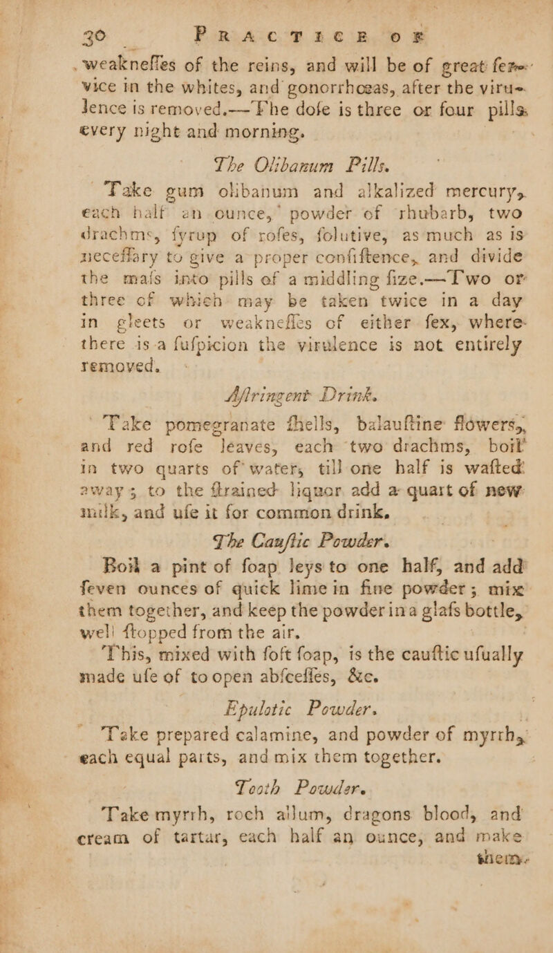 vice In the whites, and gonorrhogas, after the viru~ Jence is remoyed.—The dofe is three or four pills every night and morning. | The Olibanum Pills. Take gum okbanum and alkalized mercury, each half an ounce,’ powder of rhubarb, two drachms, fyrup of rofes, folutive, as much as Is neceflary to give a proper confiftence, and divide the mais into pills ef a middling fize-—Two or three of which may be taken twice in a day in gleets or weaknefles of either fex, where there is-a fufpicion the virulence is not entirely removed. Afiringent Drink. Take pomegranate fells, balauftine flowers,, and red rofe Jéaves, each two drachms, boil in two quarts of water, till one half is wafted: away 3 to the flrained liquar add a quart of new: milk, and ufe it for common drink, The Canftic Powder. Boil a pint of foap leys to one half, and add feven ounces of quick lime in fine powder ; mix them together, and keep the powder ina glafs bottle, well flopped from the air. This, mixed with foft foap, is the cauftic ufually made ufe of toopen abfceffes, &amp;c. Epulotic Powder. Take prepared calamine, and powder of myrth,. Teath Powder. Take myrrh, roch ailum, dragons blood, and cream of tartar, each half an ounce, and make shem-