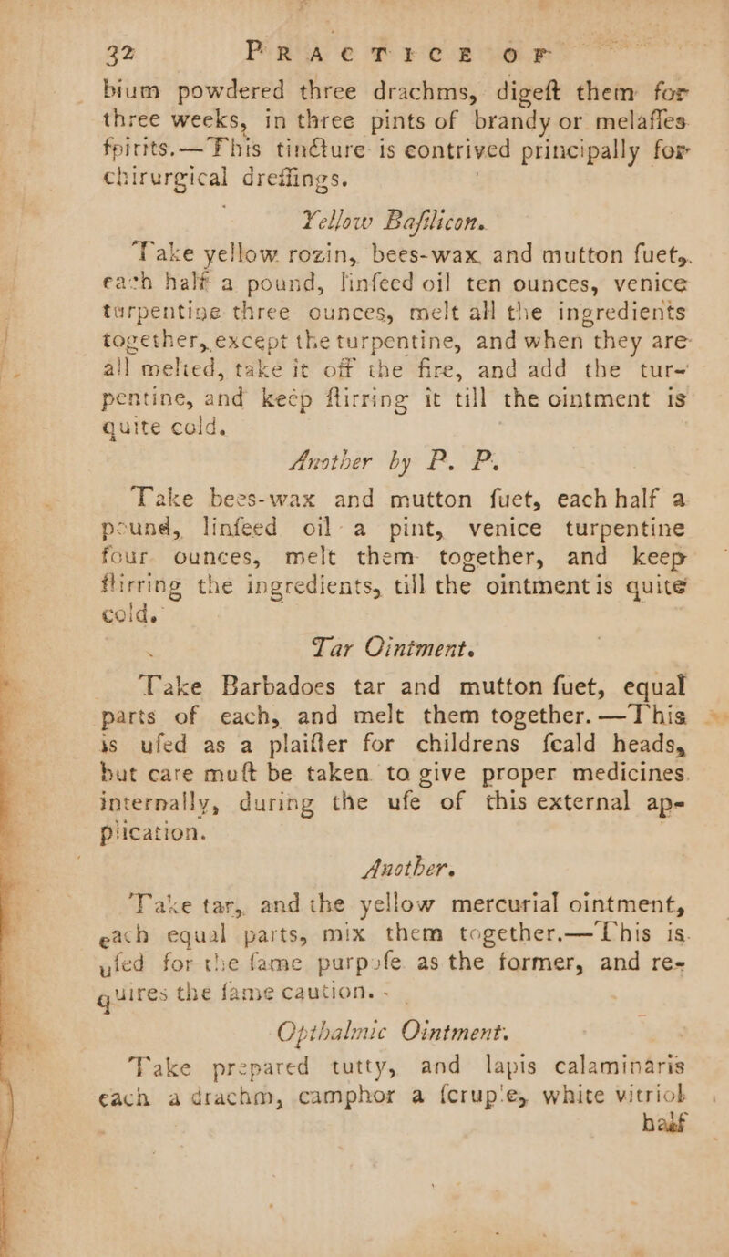 ae ae ae he ¥ P 32 PRACTECE OF bium powdered three drachms, digeft them for three weeks, in three pints of brandy or melafles. uhys —This tin@ure: is contrived principally for chirurgical dreffings. Yellow Bafilicon. Take yellow rozin,. bees-wax, and mutton fuety. earth half a pound, linfeed oil ten ounces, venice turpentine three ounces, melt all the ingredients together, except the turpentine, and when they are all melted, take it off the fire, and add the tur~ pentine, and keep flirring it till the ointment is quite cold. Another by P. P. ‘Take bees-wax and mutton fuet, each half a pound, linfeed oil a pint, venice turpentine four ounces, melt them. together, and keep angie the ingredients, till the ointmentis quite CoO Ide Tar Ointment. Take Barbadoes tar and mutton fuet, equal parts of each, and melt them together. —This js ufed as a plaifler for childrens feald heads, but care muft be taken to give proper medicines. internally, during the ufe of this external ap- plication. Another. Take tar, andthe yellow mercurial ointment, each equal parts, mix them together.—This is. ufed for the fame purpofe. as the former, and re- gllres the fame caution. - | Opithalmic Ointment. Take prepared tutty, and lapis calaminaris each a drachm, camphor a {crup'‘e, white vitriok baat