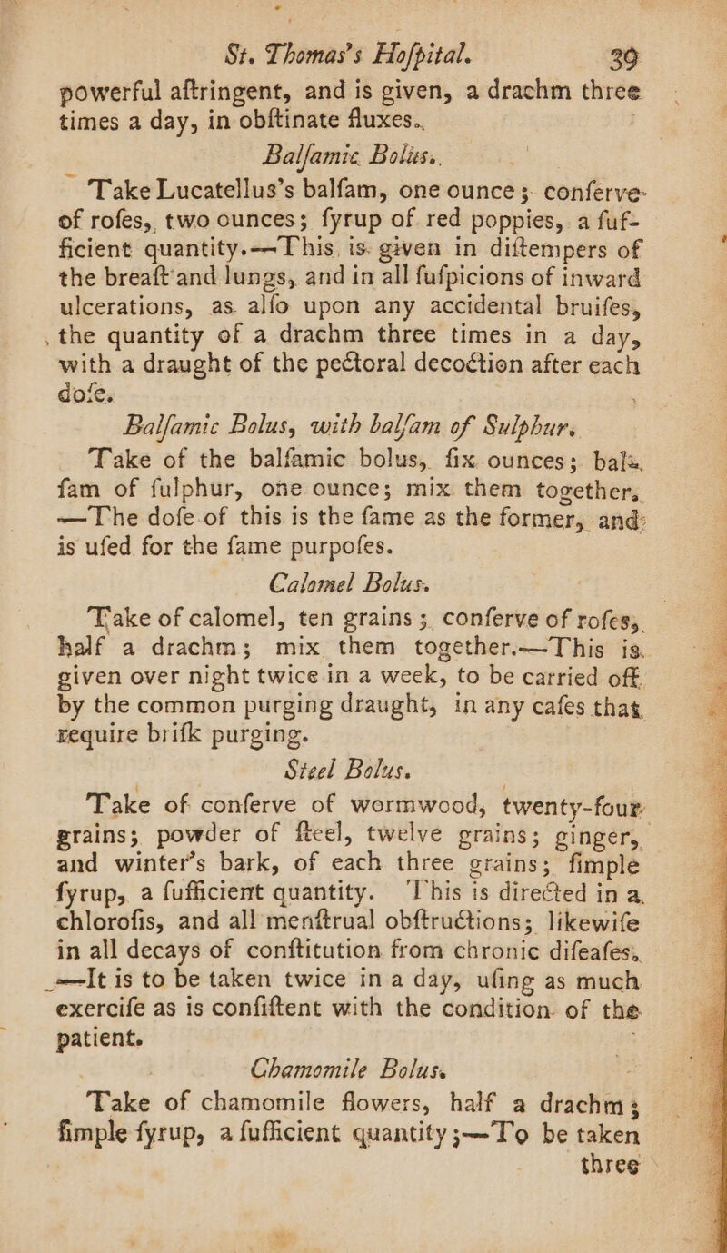 * St. Thomas’s Hofpital. 30 powerful aftringent, and is given, a drachm three times a day, in obftinate fluxes.. Balfamie. Boliss.. Take Lucatellus’s balfam, one ounce $. conferve- of rofes, two ounces; fyrup of red poppies, a fuf- ficient quantity.—-This. is. given in diftempers of the breaft'and lungs, and in all fufpicions of inward ulcerations, as. alfo upon any accidental bruifes, _ the quantity of a drachm three times in a day, with a draught of the pectoral decodtion after each dofe. Balfamic Bolus, with balfam. of Sulphur. Take of the balfamic bolus, fix ounces; balx. fam of fulphur, one ounce; mix them together. —The dofe-of this is the fame as the former, and: is ufed for the fame purpofes. ee Calomel Bolus. Take of calomel, ten grains ; conferve of rofes,. half a drachm; mix them together.—This is. given over night twice in a week, to be carried off by the common purging draught, in any cafes that, require brifk purging. | or Steel Bolus. | Take of conferve of wormwood, twenty-four grains; powder of fteel, twelve grains; ginger, and winter’s bark, of each three grains; fimple fyrup, a fufficient quantity. This is directed in a. chlorofis, and all menftrual obftructions; likewife in all decays of conftitution from chronic difeafes,. _-—It is to be taken twice in a day, ufing as much exercife as is confiftent with the condition. of the patient. , | Chamomile Bolus. iy Take of chamomile flowers, half a drachm; fimple fyrup, a fufficient quantity;—To be taken three &gt;