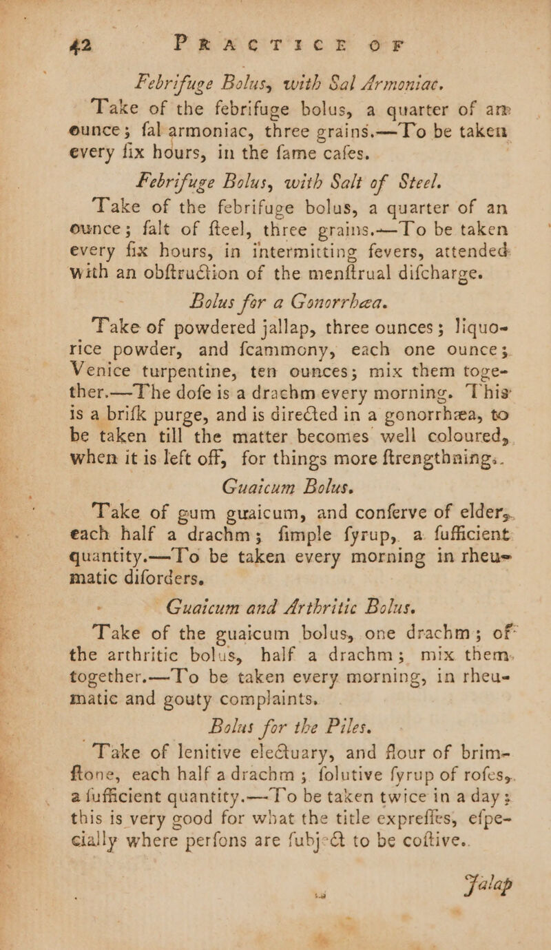 Febrifuge Bolus, with Sal Armoniac. Take of the febrifuge bolus, a quarter of arp eunce; fal armoniac, three grains.—To be taken every fix hours, in the fame cafes. | Febrifuge Bolus, with Salt of Steel. Take of the febrifuge bolus, a quarter of an ounce; falt of fteel, three grains.~-To be taken every fix hours, in intermitting fevers, attended: with an obftruction of the menftrual difcharge. Bolus for a Gonorrhea. Take of powdered jallap, three ounces; liquo- rice powder, and fcammony, each one ounce; Venice turpentine, ten ounces; mix them toge- ther.—The dofe is a drachm every morning. This is a brifk purge, and is direCted in a gonorrhaa, to be taken till the matter becomes well coloured, when it is left off, for things more ftrengthnings. Guaicum Bolus. Take of gum guwaicum, and conferve of elders. each half a drachm; fimple fyrup, a fufficient quantity.—To be taken every morning in rheue matic diforders. ~Guaicum and Arthritic Bolus. Take of the guaicum bolus, one drachm; of the arthritic bolus, half a drachm; mix. them. together.—To be taken every morning, in rheu- matic and gouty complaints. Balus for the Piles. Take of lenitive electuary, and flour of brim- ftone, each half adrachm ; folutive fyrup of rofes,. a{ufacient quantity.—To be taken twice in a day; this is very good for what the title exprefies, efpe- cially where perfons are fubj-&amp; to be coftive.. . falap