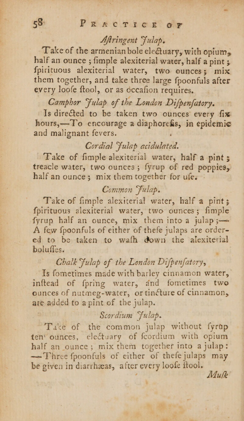 Aftringent Fulap, ‘Take of the armenian bole ele&amp;tuary, with opium, _ half an ounce ; fimple alexiterial water, half a pint 5 fpirituous alexiterial water, two ounces; mix them together, and take three large fpoonfuls after every loofe ftool, or as occafion requires. Camphor Fulap of the London Difpenfatory. Is directed to be taken two ounces every fix hours,—T’o encourage a diaphorefis, in epidemic and malignant fevers. ' Cordial Fulap acidulated. ‘Fake of fimple alexiterial water, half a pint 5 treacle water, two ounces; fyrup of red poppies, half an ounce; mix them together for ufes - Common “Fulap. Take of fimple alexiterial water, half a pints fpirituous alexiterial water, two ounces; fimple fyrup half an ounce, mix them into a julap;— A few fpoonfuls of either of thefe julaps are order- ed to be taken to wafh down the alexiterial boluffes. : ; Chalk Fulap of the London Difpenfatory, Is fometimes made with barley cinnamon water, inftead of fpring water, dnd fometimes two ounces of nutmeg-water, or tinéture of cinnamon, are added to a pint of the julap. | Scordium “fulap. Take of the common julap without fyrap ten’ ounces, ecleCtuary of fcordium with opium half an ounce; mix them together into a julap: — Three fpoonfuls of either of thefejulaps may be given in diarrhaas, after every loofe ftool. ; Mulk