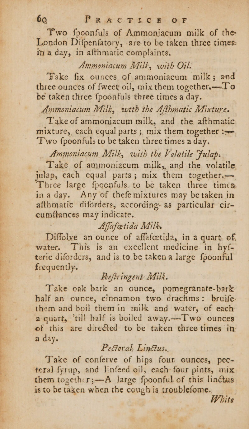 — ee rh eet We .. =&gt; oe ee ee ee a SS Se eae + z A a i 60 PRk CT.4.6 BO OF Two fpoonfuls of Ammoniacum milk of the London Difpenfatory, are to be taken three times: ina day, in afthmatic complaints. Ammoniacum Milk, with Oil. ‘Fake fix ounces. of ammoniacum milk; and three ounces of fweet oil, mix them together.—To be taken three fpoonfuls three times a day. Ammoniacum Milk, wtth the Afthmatic Mixture. Take of ammonjacum milk, and the afthmatic mixture, each equal parts ; mix them together :-= ‘Two fpoonfuls to be taken three times a day. Ammoniacum Milk, with the Volatile Fulap.. Take of ammoniacum milk, and the volatile julap, each equal parts; mix them together.—. Three large fpocnfuls. to be taken three times. inaday. Any of thefe mixtures may be taken in afthmatic diforders, according- as particular cir- cumftances may indicate. | Afjafeetida Milky Diffolve an ounce of affafcetida, in a quart, of, water. This is an excellent medicine in hyf- teric diforders, and is. to be takena large fpoonfal frequently. : | Reftringent: Milk. Take oak bark an ounce, pomegranate-bark- half an ounce, cinnamon two drachms: bruife: them and boil them in milk and water, of each a quart, “till half is boiled away.—Two ounces of this are dire&amp;ted to be taken three times in. a day. PeGoral. Linétus.. Take of conferve of hips four ounces, pec- toral fyrup, and linfeed oil, each four pints, mix them together; —A large fpoonful of this linétus is to be taken when the cough is troublefome.. White