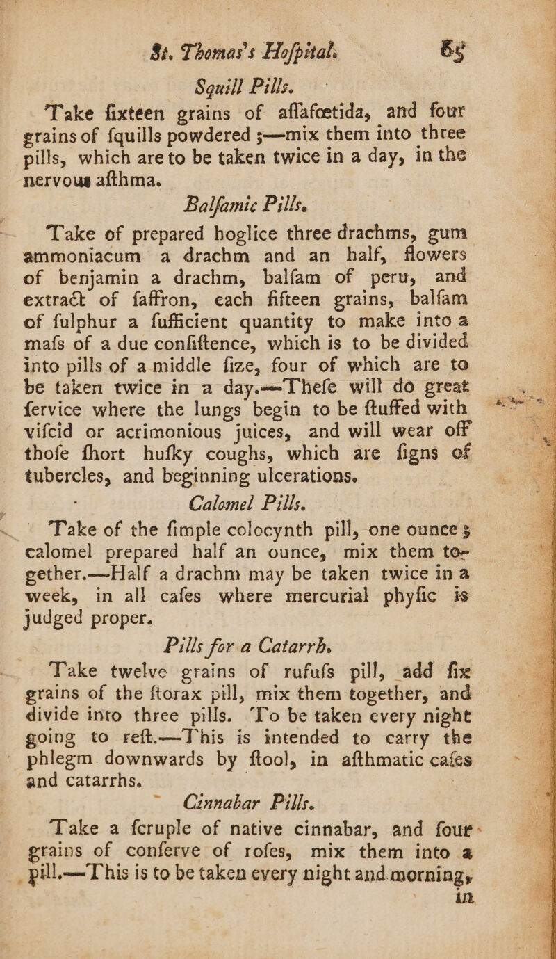 : Sguill Pills. Take fixteen grains of aflafcetida, and four grains of {quills powdered ;—mix them into three pills, which are to be taken twice in a day, in the nervous afthma. Balfamic Pills. Take of prepared hoglice three drachms, gum ammoniacum a drachm and an half, flowers of benjamin a drachm, balfam of peru, and extract of faffron, each fifteen grains, balfam of fulphur a fufficient quantity to make intoa mafs of a due confiftence, which is to be divided into pills of a middle fize, four of which are to be taken twice in a day.—Thefe will do great fervice where the lungs begin to be ftuffed with vifcid or acrimonious juices, and will wear off thofe fhort hufky coughs, which are figns of tubercles, and beginning ulcerations. Calomel Pills. Take of the fimple colocynth pill, one ounce $ calomel prepared half an ounce, mix them to- gether.—Half a drachm may be taken twice ina week, in all cafes where mercurial phyfic is judged proper. Pills for a Catarrh. Take twelve grains of rufufs pill, add fix grains of the ftorax pill, mix them together, and divide into three pills. “Io be taken every night going to reft.—This is intended to carry the _ phlegm downwards by ftool, in afthmatic cafes and catarrhs. | , Cinnabar Pills. Take a fcruple of native cinnabar, and four: grains of conferve of rofes, mix them into a _ pill. This is to be taken every night and morning, ae