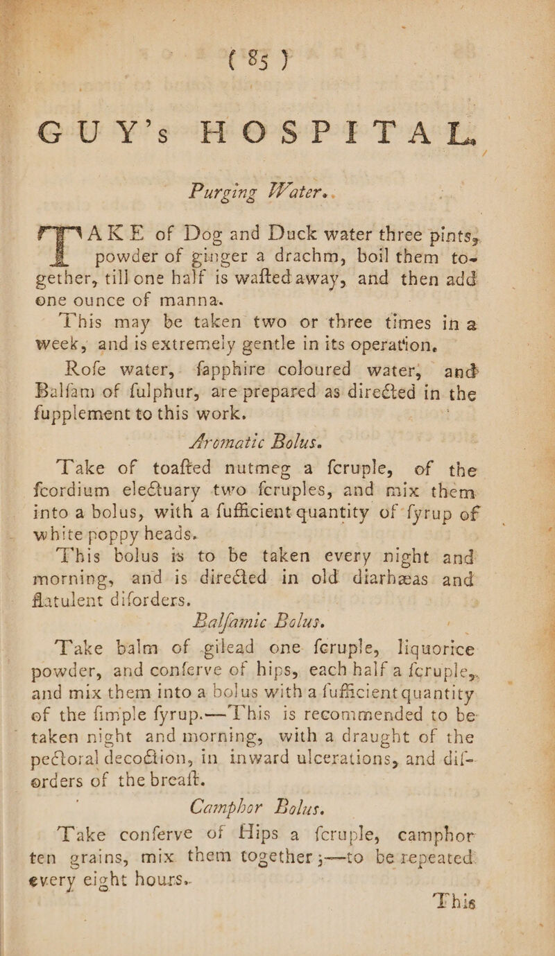 (83 y Purging Water.. AKE of Dog and Duck water three pints,. powder of ginger a drachm, boil them to gether, till one half is walted away, and sh add one ounce of manna. This may be taken two or three times ina week, and is extremely gentle in its operation. Rofe water, fapphire coloured water; and Balfam of fulphur, are prepared as directed in the fupplement to this work. Aromatic Bolus. Take of toafted nutmeg a fcruple, of the feordium eleCtuary two feruples, and mix them into a bolus, with a fufficient quantity of fyrup of white poppy heads. This bolus is to be taken every night and morning, and is directed in old diarhzas and flatulent diforders. Balfamic Balus. Take balm of .gilead one feruple, liquorice powder, and conferve of hips, each half a {cruple,, and mix them into a bolus witha fufficient quantity of the fimple fyrup.— This is recommended to be taken night and morning, with a draught of the pectoral decogtion, i in inward ulcerations, and dil- orders of the breatt. Camphor Bolus. Take conferve of Hips a {cruple, camphor ten grains, mix them together ;—to be repeated every eight hours.. This ; ers. ae sm: ee ae ne ee ee RR See ae