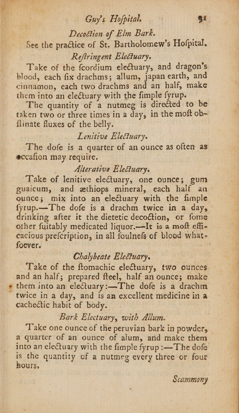 &gt;. | Decoétion of Elm Bark. See the practice of St. Bartholomew’s Hofpital. Take of the fcordium ele€tuary, and dragon’s blood, each fix drachms; allum, japan earth, and cinnamon, each two drachms and an half, make The quantity of a nutmeg is directed to be taken two or three times in a day, in the moft ob- flinate fluxes of the belly. Lenitive Electuary. The dofe is a quarter of an ounce as often as eccafion may require. Alterative Eleétuary. ‘Take of lenitive electuary, one ounce; gum ounce; mix into an electuary with the fimple fyrup.—The dofe is a drachm twice in a day, — drinking after it the dietetic decoction, or fome other fuitably medicated liquor.—It is a moft effi- cacious prefcription, in all faulnefs of blood what- foever. He Chalybeate Eleétuary. ‘Take of the ftomachic electuary, two ounces and an half; prepared fteel, half an ounce; make them into an electuary:—The dofe is a drachm twice in a day, and is an excellent medicine in a cachectic habit of body. Bark Electuary, with Allum. Take one ounce of the peruvian bark in powder, — a quarter of an ounce of alum, arid make them into an electuary with the fimple fyrup :— The dofe is the quantity cf a nutmeg every three or four hours, Scammony