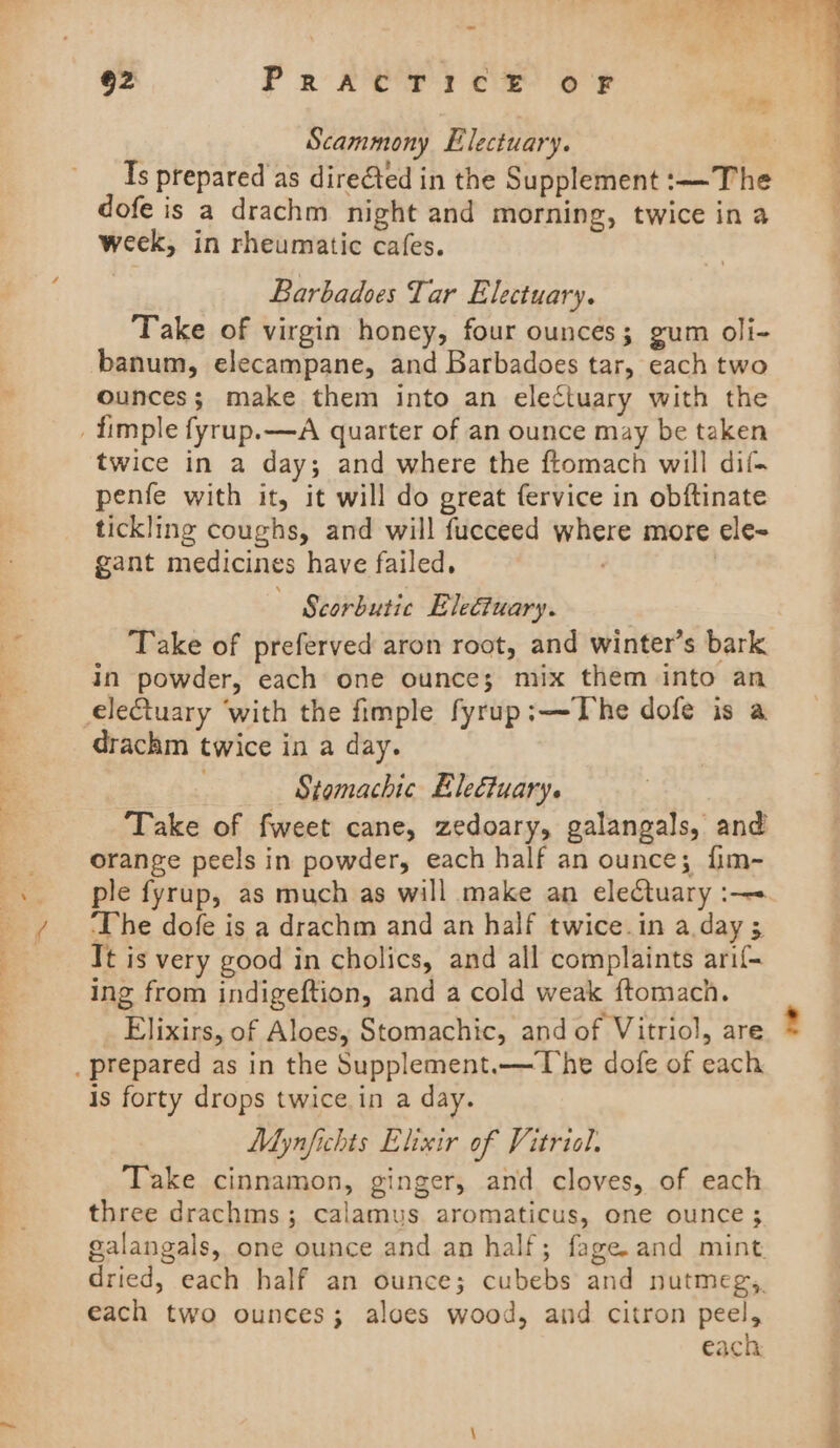 62 PRACTICE OF Scammony Electuary. } Is prepared as directed in the Supplement :—The dofe is a drachm night and morning, twice in a week, in rheumatic cafes. Barbadoes Tar Electuary. Take of virgin honey, four ounces; gum oli- banum, elecampane, and Barbadoes tar, each two ounces; make them into an electuary with the _fimple fyrup.—A quarter of an ounce may be taken twice in a day; and where the ftomach will dif- penfe with it, it will do great fervice in obftinate tickling coughs, and will fucceed where more ele- gant medicines have failed, | Scorbutic EleGtuary. Take of preferved aron root, and winter’s bark in powder, each one ounce; mix them into an electuary ‘with the fimple fyrup:—The dofe is a drachm twice in a day. Stomachic Eleétuary. Take of fweet cane, zedoary, galangals, and orange peels in powder, each half an ounce; fim- ple fyrup, as much as will make an electuary :— ‘The dofe is a drachm and an half twice.in a day 3 Tt is very good in cholics, and all complaints arif- ing from indigeftion, and a cold weak ftomach. Elixirs, of Aloes, Stomachic, and of Vitriol, are _ prepared as in the Supplement.—The dofe of each is forty drops twice in a day. Mynfichts Elixir of Vitriol. Take cinnamon, ginger, and cloves, of each three drachms ; calamus aromaticus, one ounce ; each two ounces; aloes wood, and citron peel, each