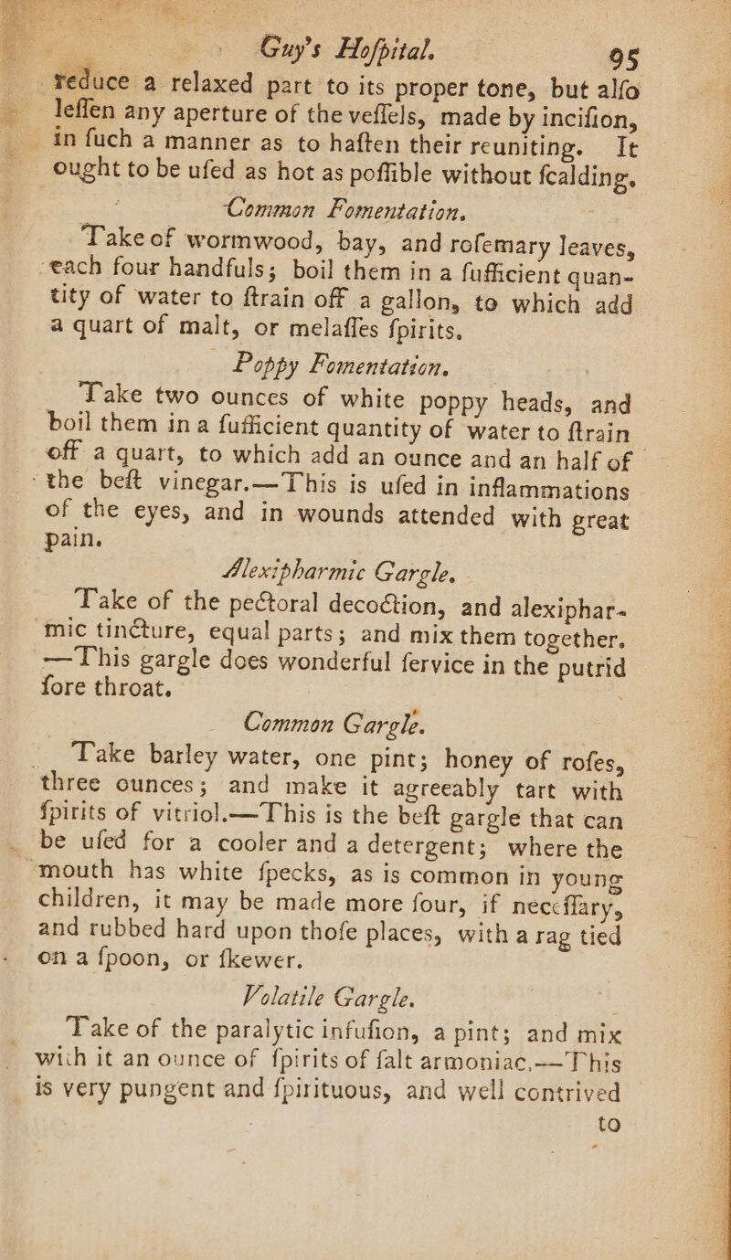 aie Ry ae A Bio nts leflen any aperture of the veflels, made by incifion, ought to be ufed as hot as poffible without fealding. Common Fomentation. Take of wormwood, bay, and rofemary leaves, tity of water to ftrain off a gallon, to which add a quart of malt, or melaffes fpirits. _ Poppy Fomentation, Take two ounces of white poppy heads, and boil them ina fufficient quantity of water to ftrain of the eyes, and in wounds attended with great pain. Alexipharmic Gargle. Take of the peétoral decoétion, and alexiphar- mic tincture, equal parts; and mix them together. —This gargle does wonderful fervice in the putrid fore throat. Common Gargle. Take barley water, one pint; honey of rofes, {pirits of vitriol.—This is the beft gargle that can children, it may be made more four, if nec¢flary, and rubbed hard upon thofe places, witha rag tied ona fpoon, or fkewer. Volatile Gargle. Take of the paralytic infufion, a pint; and mix to Seo AUT neh a Ca a ; r ON ees ae at NMA OO vie