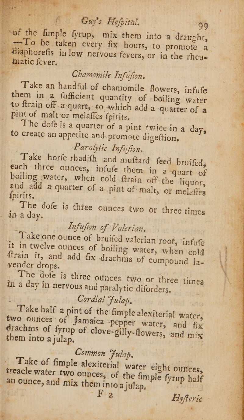 PS ee the fimple fyrup, mix them into a draught, —To be taken every fix hours, to promote a » raphorefis in low nervous fevers, or in the rheue _tnatic fever, Chamomile Infufion. Take an handful of chamomile. flowers, infufe them in a fufficient quantity of boiling water to ftrain off. a-quart,. to which adda quarter of a pint of malt-or melafles {pirits. : The dofe is a quarter of a pint twicein a day, to create an appetite and. promote digeftion, Paralytic Lnfufion. Take horfe rhadith and muftard feed bruifed, €ach three ounces, infufe them in 2-quart of boiling -water, when cold {train off-the liquor, and add a quarter of a pint of malt, or melafles {pirits. The dofe is three ounces two or three times - ina day. é a Lufufion of Valerian. _ Take one ounce of bruifed valerian root, ‘infue it in twelve ounces of boiling water, when cold firain it, and add fix -drachms of compound Ja- vender drops. ees The dofe is three ounces two or three times in a day in nervous and paralytic diforders. : Cordial Fulap, | Take half a pint of the fimple alexiterial Water, two ounces of Jamaica “pepper water, and fix ¢rachms of fyrup of clove-gilly-flowers, and mix them into a julap, | Common Fulap. Take of fimple alexiterial water eight ounces, treacle water two ounces, of the {imple fyrup half _ an ounce, and mix them into ajulap, | es. ty sti CE ee ae RCNA