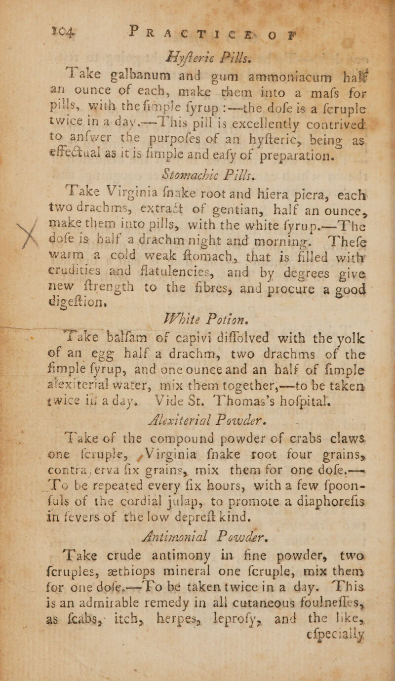 = ete i .° 4 . te: 7) “ i Hyfteric Pills, © ont twice in a day.—This pill is excellently contri to anfwer the purpofes of an hyfteric, being as. effectual as it is fimple and eafy of preparation. | 7 ) Stomachic Pills. | a ‘Take Virginia fnake root and hiera picra, each two drachms, extract of gentian, half an ounce, x make them into pills, with the white fyrup—The the 13 . x _ dofe is half a drachmnight and morning. Thefe warm a cold weak ftomach, that is filled with crudities and flatulencies, and by degrees give new ftrength to the fibres, and procure a good digeftion, _ White Potion. Fake balfam of capivi diffolved with the yolk of an egg half a drachm, two drachms of the __ Simple fyrup, and one ounce and an half of fimple _alexiterial water, mix them together,—to be taken — twice lijaday. Vide St. Thomas’s hofpital. 3 Alexiterial Powder. : | ‘Take of the compound powder of crabs claws. one f{cruple, ,Virginia fnake root four grainsy _-—s contra, erva fix grains, mix them for one dofe,— Fo be repeated every fix hours, with a few fpoon- _» fuls of the cordial julap, to promote a diaphorefis in fevers of the low depreft kind. } Antimonial Powder. Fake crude antimony in fine powder, two © feruples, zethiops mineral one fcruple, mix themy for one dofe.-~Fo be takentwiceina day. This is an admirable remedy in all cutaneous foulnefles, as fcabs,- itch, herpes, leprofy, and the like, efpecially —- eee