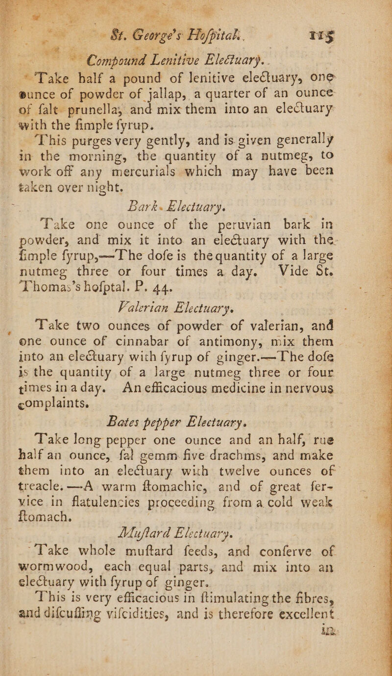 ee Ue ee iw oes St. George's Ho/pital. 115 eS See ae es : fx “e ~ Compound Lenitive Eleétuary.. © Take half a pound of lenitive electuary, one - gunce of powder of jallap, a quarter of an ounce: of fale prunella, and mix them into an electuary _ with the fimple fyrup. This purges very gently, and is given generally , in the morning, the quantity of a nutmeg, to | 3 work off any mercurials which may have been taken over night. = Bark. &amp;lectuary. : Take one ounce of the peruvian bark in powder, and mix it into an eleCtuary with the: fimple fyrup,—The dofe is the quantity of a large nutmeg three or four times a day. Vide St. ‘DPhomas’s hofptal. P. 44. ; 4 ssi rans Seni eee Seas ae sok) hte Valerian Electuary. : Take two ounces of powder of valerian, and one ounce of cinnabar of antimony, mix them | into an electuary with fyrup of ginger.— The dofe is the quantity of a Jarge nutmeg three or four timesinaday. An efficacious medicine in nervous complaints. \ ert ON of Bates pepper Electuary. | Take long pepper one ounce and an half, rue half an ounce, fal gemm. five drachms, and make them into an electuary with twelve ounces of treacle. —A warm ftomachic, and of great fer- vice in flatulencies proceeding fromacold weak ftomach. : | Muflard Electuary. ‘Take whole muftard feeds, and conferve of wormwood, each equal parts, and mix into an electuary with fyrup of ginger. This is very efficacious in ftimulating the fibres, and difcufling vifcidities, and is therefore excellent. ik