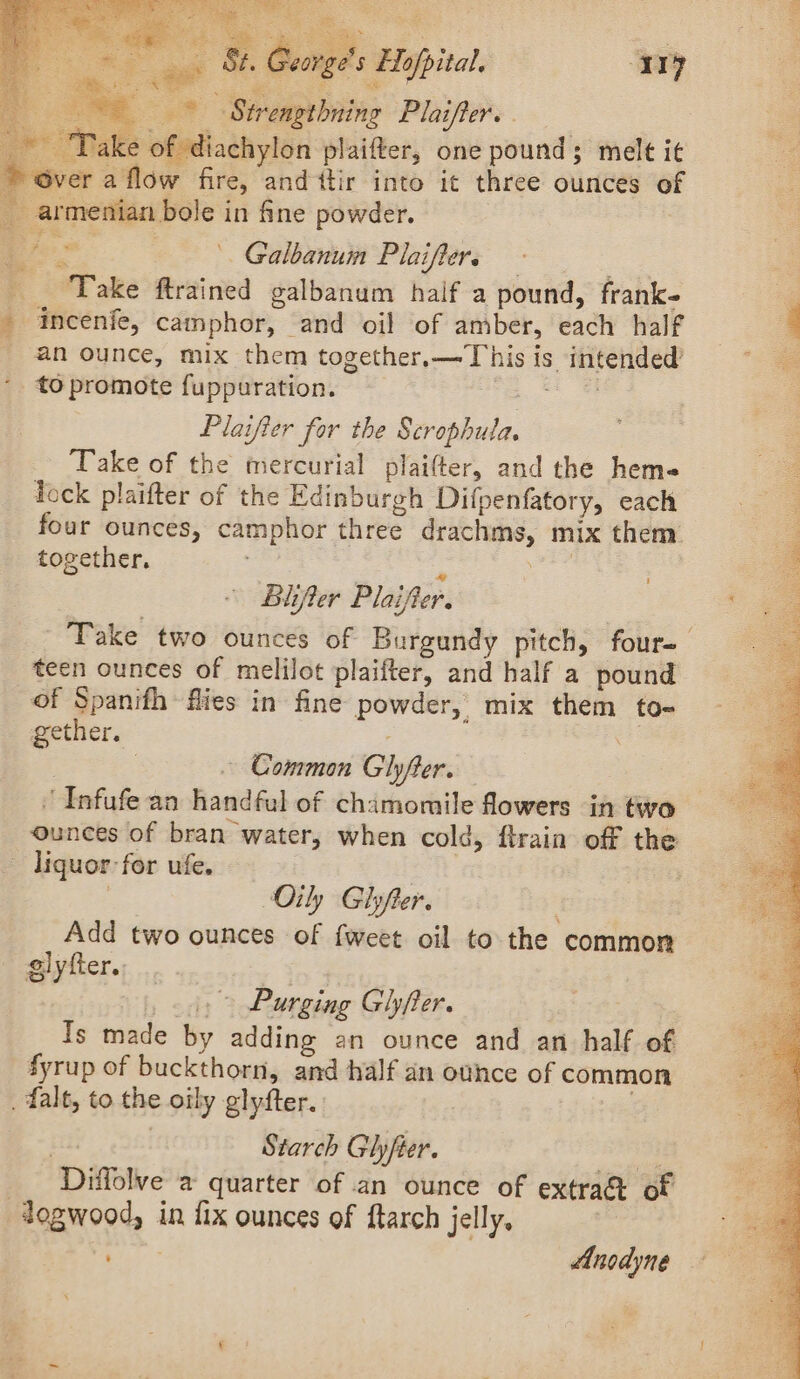 - ee 5. Georg ne eee ~~ * * Strengthning Plaifter. ) “Take of diachylon plaifter, one pound; melt it ~ over a flow fire, and itir into it three ounces o armenian bole in fine powder. L j = ; ' Galbanum Plaiflere - Take ftrained galbanum half a pound, frank- - incenie, camphor, and oil of amber, each half _ an ounce, mix them together.—This is intended’ to promote fuppuration. i. ee Plaifier for the Scrophula. Take of the mercurial plaifter, and the hem« Tock plaifter of the Edinburgh Difpenfatory, each four ounces, camphor three drachms, mix them together. 2 sas! Biifter Plaifter. Take two ounces of Burgundy pitch, four- teen ounces of melilot plaifter, and half a pound of Spanith flies in fine powder, mix them to- gether. Fe 3 ~ Common Glyfter. ' Infufe an handful of chamomile flowers in two ounces of bran water, when cold, ftrain off the - liquor: for ufe. aig : Oily Glyfter. Add two ounces of {weet oil to the common glyfter. . | 3: &gt; Purging Ghyfter. Is made by adding an ounce and an half of fyrup of buckthorn, and half an ounce of common . falt, to the oily glyfter. | Starch Glyfter. He! Diffolve a quarter of an ounce of extra&amp; of dogwood, in fix ounces of ftarch jelly, | ever * Anodyne