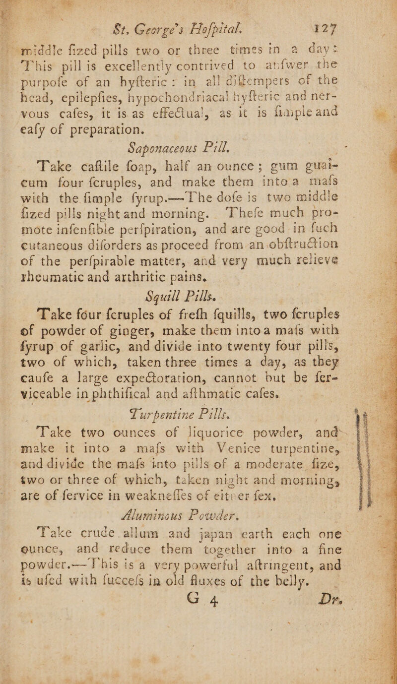 middle fized pills two or three times in a day: _ This pill is excellently contrived to anfwer the purpofe of an hyfteric: in all difempers of the head, epilepfies, hypochondriacal hyfteric and ner- vous cafes, it is as effe€iua!, as it is fimple and a eafy of preparation. | . : Saponaceous Pill, Se a Take caftile foap, half an ounce; gum guai- q cum four fcruples, and make them intoa mafs with the fimple fyrup.—The dofe is two midale - fized pills night and morning. Thefe much pro- ; mote infenfible perfpiration, and are good in fuch cutaneous diforders as proceed from an.obftruction of the perfpirable matter, and very much relieve rheumatic and arthritic pains. Sguill Pills. Take four fcruples of frefh fquills, two fcruples of powder of ginger, make them intoa ma{s with fyrup of garlic, and divide into twenty four pills, two of which, takenthree times a day, as they caufe a large expeCoration, cannot but be fer- viceable in phthifical and afthmatic cafes. Turpentine Pills. Take two ounces of liquorice powder, and» make it into a mafs with Venice turpentine, and divide the mafs into pills of a moderate fize, two or three of which, taken night and morning, are of fervice in weaknefies of eitver fex. Aluminous Powder. Take crude. allum and japan earth each one eunce, and reduce them together into a fine powder.—-T’his is a very powerful aftringent, and— is ufed with {uccefs in old fluxes of the bell yes .g G 4. Dr. /