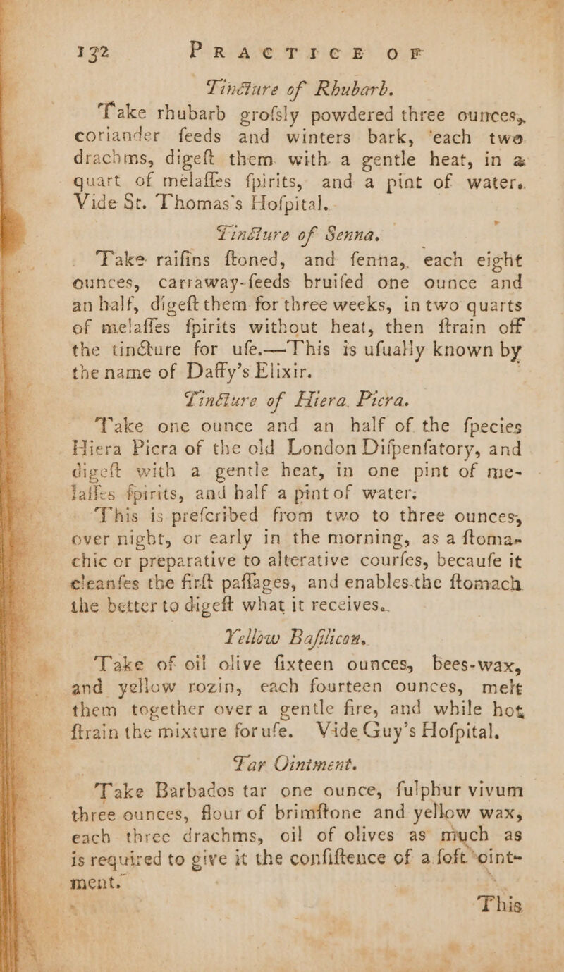 Tindure of Rhubarb. Take rhubarb grofsly powdered three ounces, coriander feeds and winters bark, ‘each two drachms, digeft them. with a gentle heat, in a quart of melafles fpirits, and a pint of water. Vide St. Thomas's Hofpital.. Linéiure of Senna. Take raifins ftoned, and fenna, each eight ounces, carraway-feeds bruifed one ounce and an half, digeft them for three weeks, in two quarts of melaffes fpirits without heat, then ftrain off the tinébure for ufe.—This is ufually known by the name of Dafty’s Elixir. Linéiure of Hiera, Picra. Take one ounce and an half of the fpecies Hiera Picra of the old London Difpenfatory, and digeft with a gentle heat, in one pint of me- laifes Spirits, and half a pint of water. This is prefcribed from two to three ounces, over night, or early in the morning, as a ftoma- chic or preparative to alterative courfes, becaufe it cleanfes tbe firft paflages, and enables-the ftomach the better to digeft what it receives. Yellow Bafilicon,. Take of oil olive fixteen ounces, bees-wax, and yellow rozin, each fourteen ounces, melt them together overa gentle fire, and while hot {train the mixture forufe. Vide Guy’s Hofpital. | Far Ointment. Take Barbados tar one ounce, fulphur vivum three ounces, flour of brimftone and yellow wax, each three drachms, oil of olives as miuch as is required to give it the confiftence of a foft ‘oint~ mente | : h La