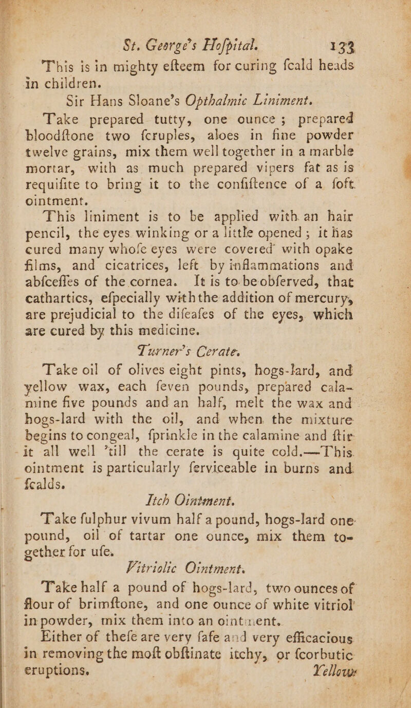 This isin mighty efteem for curing fcald heads in children. | Sir Hans Sloane’s Opthalmic Liniment. Take prepared tutty, one ounce ; prepared bloodftone two fcruples, aloes in fine powder twelve grains, mix them well together in a marble mortar, with as. much prepared vipers fat as is © requifite to bring it to the confiftence of a foft. ointment. | This liniment is to be applied with an hair pencil, the eyes. winking ora little opened ; it has cured many whofe eyes were covered’ with opake films, and cicatrices, left by inflammations and abfceffes of the cornea. It is to beobferved, that cathartics, efpecially withthe addition of mercury, are prejudicial to the difeafes of the eyes, which are cured by this medicine. : , Turner’s Cerate. Take oil of olives eight pints, hogs-lard, and yellow wax, each feven pounds, prepared cala- mine five pounds and an half, melt the wax and hogs-lard with the oil, and when. the mixture begins tocongeal, fprinkle inthe calamine and ftir ! ointment is particularly ferviceable in burns and. fealds. | Itch Ointment. , ‘Take fulphur vivum half a pound, hogs-lard one pound, oil of tartar one ounce, mix them to- gether for ufe. Vitriolic Ointment. Take half a pound of hogs-lard, two ounces of flour of brimftone, and one ounce of white vitriol’ in powder, mix them into an ointient. Either of thefe are very fafe and very efficacious in removing the moft obftinate itchy, or {corbutic eruptions, Yellows