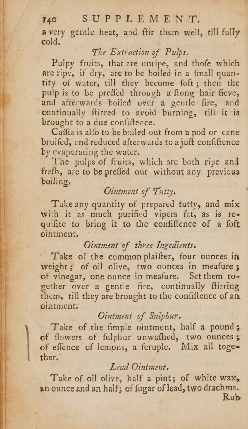 mo 8=6rd SUPPLEMENT. RRR gentle heat, and ftir them well, till fully cold. | ; The Extraction of Pulps. Pulpy fruits, that are unripe, and thofe which are ripe, if dry, are to be boiled in a fall quan- tity of water, till they become foft; then the pulp is to be prefled through a ftong hair-fteve, and afterwards boiled over a gentle: fire, and ‘continually ftirred to avoid burning, till: it is brought to a due confiftence. Caffia is alfo to be boiled out from a pod or cane bruifed, and reduced afterwards to a juft confiftence by evaporating the water. The pulps of fruits, which are both ripe and frefh, are to be prefled out without any previous boiling. Ointment of Tutty. Take any quantity of prepared tutty, and mix with it as much purified vipers fat, as is re quifite to bring it to the confiftence of a foft ointment, Ointment of three Ingedients. Take of the common plaifter, four ounces in weight; of oil olive, two ounces in meafure 5 of vinegar, one ounce in meafure, Set them to- gether over a gentile fire, continually ftirring them, till they are brought to the confiftence of an ointment. Ointment of Sulphur. Take of the fimple ointment, half a pounds of flowers of fulphur unwafhed, two ounces 5 of eflence of lemons, a fcruple. Mix all toge- ther. : Lead Ointment. Take of oil olive, half a pint; of white wax, an ounce and an half; of fugar of lead, two drachms. Rub