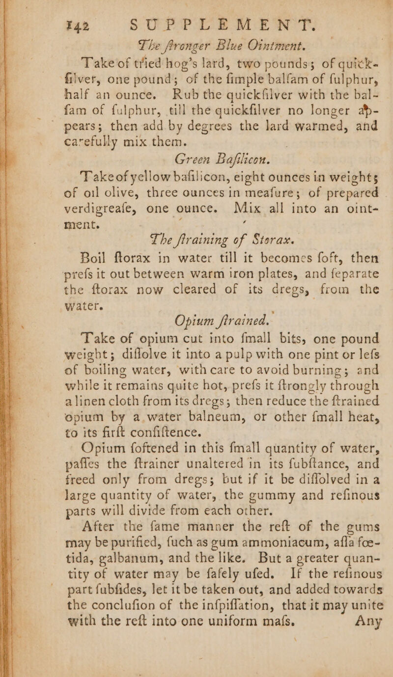 The fronger Blue Ointment. Take of tried hog’s lard, two pounds; of quick. filver, one pound; of the fimple balfam of fulphur, half an ounce. Rub the quickfilver with the bal- fam of fulphur, till the quickfilver no longer ap- ' pears; then add. by degrees the lard warmed, and carefully mix them. . Green Bafilicon. Takeof yellow bafilicon, eight ounces in weights of oil olive, three ounces in meafure; of prepared . verdigreafe, one ounce. Mix all into an oint- ment. r The firaining of Storax. Boil ftorax in water till it becomes foft, then prefs it out between warm iron plates, and feparate the ftorax now cleared of its dregs, from the water. : Opium firained. Take of opium cut into fmall bits, one pound weight; diflolve it into a pulp with one pint or lefs of boiling water, with care to avoid burning; and while it remains quite hot, prefs it ftrongly through a linen cloth from its dregs; then reduce the ftrained epium by a. water balneum, or other {mall heat, to its firft confiftence. Opium foftened in this fmall quantity of water, paffes the ftrainer unaltered in its fubftance, and freed only from dregs; but if it be diffolved in a large quantity of water, the gummy and refinous parts will divide from each other. After the fame manner the reft of the gums may be purified, fuch as gum ammoniacum, afla foe- tida, galbanum, and the like. But a greater quan- tity of water may be fafely ufed. If the refinous part fubfides, Jet it be taken out, and added towards the conclufion of the infpiflation, that it may unite with the reft into one uniform mafs. Any \