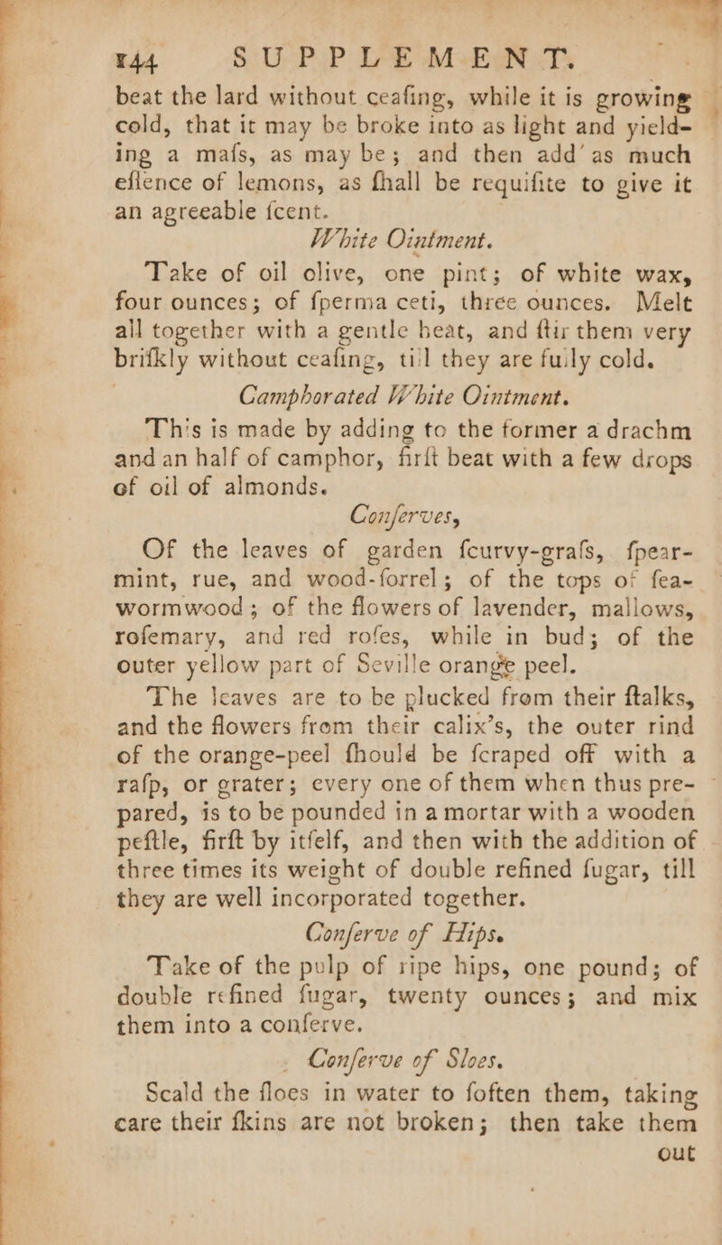 beat the lard without ceafing, while it is growing A cold, that ic may be broke into as light and yield= ing a ma{s, as may be; and then add’ as much eflence of lemons, as fhall be requifite to give it § an agreeable {cent. White Ointment. (RUPP SO | i Take of oil olive, one pint; of white wax, 7 four ounces; of {perma ceti, three ounces. Melt all together with a gentle beat, and ftir them very brifkly without ceafing, til they are fully cold. Camphorated White Ointment. This is made by adding to the former a drachm and an half of camphor, firft beat with a few drops of oil of almonds. Conferves, Of the leaves of garden fcurvy-grafs, fpear- — mint, rue, and wood-forrel; of the tops of fea-- wormwood; of the flowers of lavender, mallows, rofemary, and red rofes, while in bud; of the outer yellow part of Seville orange peel. The leaves are to be plucked frem their ftalks, and the flowers from their calix’s, the outer rind of the orange-peel fhould be fcraped off with a rafp, or grater; every one of them when thus pre- ~ pared, is to be pounded in a mortar with a wooden peftle, firft by itfelf, and then with the addition of three times its weight of double refined fugar, till they are well incorporated together. Conferve of Hips. Take of the pulp of ripe hips, one pound; of double refined fugar, twenty ounces; and mix them into a conferve. _ Conferve of Sloes. Scald the floes in water to foften them, taking care their {kins are not broken; then take them out