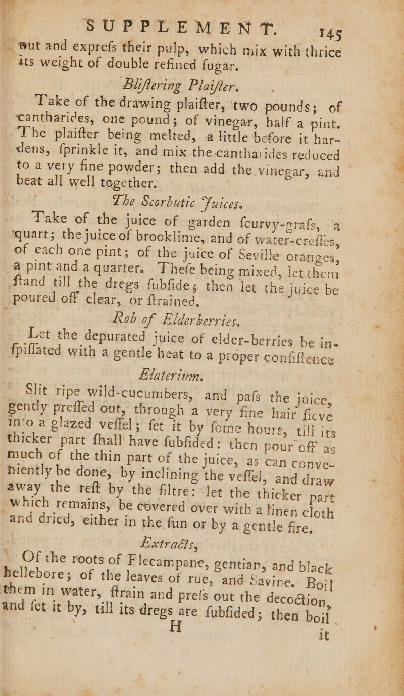 But and exprefs their pulp, which mix with thrice Bliftering Plaifter. Take of the drawing plaifter, ‘two pounds; of The plaifter being ‘melted, a little before it har- dens, fprinkle it, and mix the canthaides reduced to a very fine powder; then add the vinegar, and beat all well together. : i Lhe Scorbutic Fuices. Take of the juice of garden fcurvy-crafs, a ‘quart; the juice of brooklime, and of water-crefles, of each one pint; of the juice of Seville oranges, a pint anda quarter. Thefe being mixed, let them ftand till the dregs fubfides then let the juice be poured off clear, or ftrained, ice ae Rob of Elderberries, Let the depurated juice of elder-berries be in- fpiflated with a gentle heat toa proper confiftence 2 | Eflateriwumn. Slit ripe wild-cucumbers, and pafs the juice, gently prefled out, through a very fine hair fieve into a glazed veflel; fet it by fome hours, till its thicker part fhall have fubfided: then pour off as much of the thin part of the juice, as can conye- niently be done, by inclining the veflel, and draw away the reft by the filtre: let the thicker part which remains, be covered over with a linen cloth LExtrads, ~ Of the roots of Flecampane, Zentian, and black hellebore; of the leaves of rue, and Savine. Boj] On and fet it by, till its dregs are fubfided; then boil _ if ( ¢ rie y in