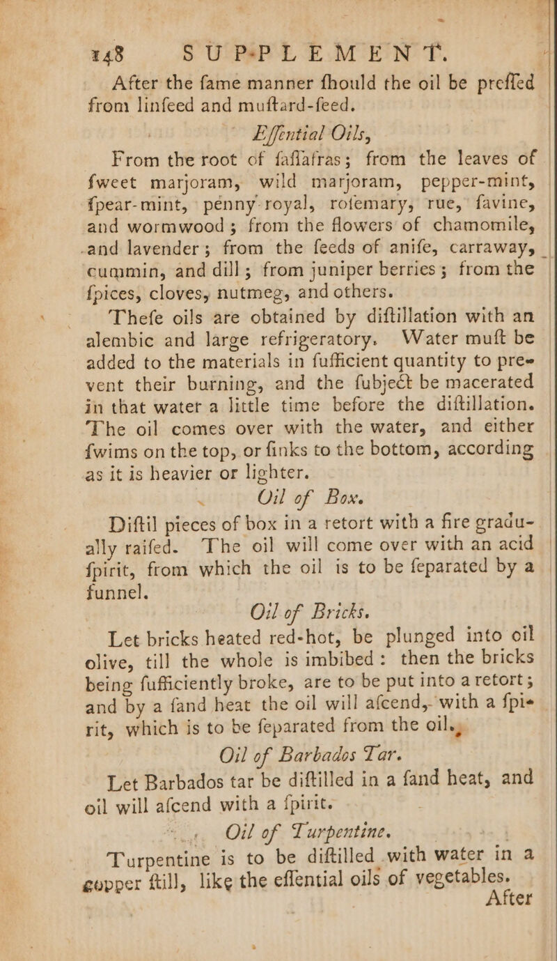 = from linfeed and muftard-feed. Effential Oils, / } and wormwood; from the flowers of chamomile, fpices, clovesy nutmeg, and others. Thefe oils are obtained by diftillation with an added to the materials in fufficient quantity to pre vent their burning, and the fubject be macerated in that water a little time before the diftillation. The oil comes over with the water, and either {wims on the top, or finks to the bottom, according as it is heavier or lighter. 4 Oil of Box. Diftil pieces of box in a retort with a fire gradu- funnel. Oil of Bricks. Let bricks heated red-hot, be plunged into oil olive, till the whole is imbibed: then the bricks being fufficiently broke, are to be put into a retort; and by a fand heat the oil will afcend, with a {pis rit, which is to be feparated from the oil.) Oil of Barbados Tar. Let Barbados tar be diftilled in a fand heat, and oil will afcend with a fpirit. : Oil of Turpentine. | Turpentine is to be diftilled with water in a After