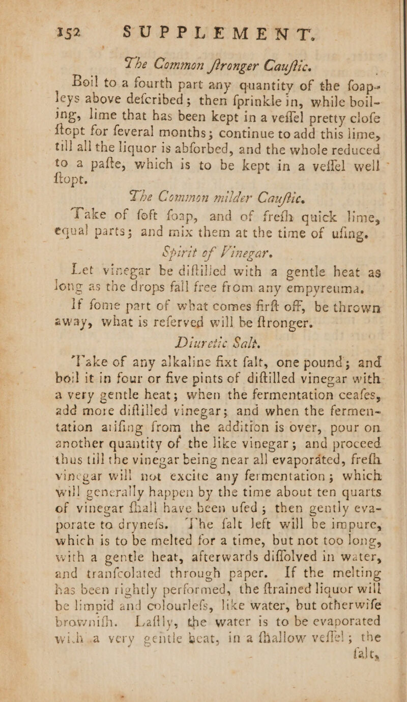 The Common fironger Cauftic. / Boil to a fourth part any quantity of the foap- leys above defcribed; theri fprinkle in, while boil- ing, lime that has been kept in a veflel pretty clofe {topt for feveral months; continue to add this lime, til! all the liquor is abforbed, and the whole reduced to a pafte, which is to be kept in a veflel well &gt; ftopt. Lhe Common milder Cauftit. Take of foft foap, and of freth quick lime, equal parts; and mix them at the time of ufing. . Spirit of Vinegar. Let vinegar be diftilied with a gentle heat as Jong as the drops fall free from any empyreuma, If fome part of what comes firft off, be thrown away, what is referved will be ftronger. Diuretic Salt. ‘Vake of any alkaline fixt falt, one pound; and boil it in four or five pints of diftilled vinegar with a very gentle heat; when the fermentation ceafes, add more diftilled vinegar; and when the fermen- tation atifing from the addition is over, pour on another quantity of the like vinegar; and proceed thus til the vinegar being near all evaporated, frefh vinegar will not excite any fermentation; which will generally happen by the time about ten quarts of vinegar fhall have been ufed; then gently eva- porate ta drynefs. he falt Jeft will be impure, which is to be melted for a time, but not too long, with a gentle heat, afterwards diflolved in water, and tranfcolated through paper. If the melting has been rightly performed, the {trained liquor will be limpid and colourlefs, like water, but otherwife brownifh. Laftly, the water is to be evaporated wi.h.a very gentle heat, ina fhallow veflel; the falt,