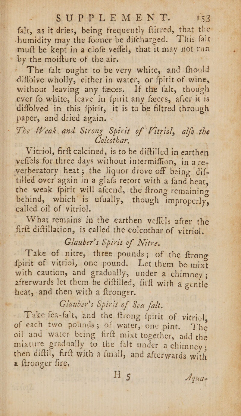 falt, as it dries, being frequently ftirred, that the -humidity may the fooner be difcharged. “This falt muft be kept in a clofe veflel, that it may not run by the moifture of the air. The falt ought to be very white, and fhould diffoive wholly, either in water, or fpirit of wine, without leaving any feces. If the falt, though ever fo white, leave in {pirit any feces, after it is uiffolved in this fpirit, it is to be filtred through paper, and dried again. « ; | The Weak. and Strong Spirit of Vitricl, alfa .the Colcothar. Vitriol, firft calcined, is to be diftilled in earthen veflels for three days without intermiffion, in are- verberatory heat; the liquor drove off being dif- tilled over again in a glafs retort with a fand heat, the weak fpirit will afcend, the ftrong remaining behind, which is ufually, though improperly, called oil of vitriol. What remains in the earthen veflels after the firft diftillation, is called the colcothar of vitriol, — ~Glauber’s Spirit of Nitre. Take of nitre, three pounds; of the ftrone fpirit of vitriol, one pound. Let them be mixt with caution, and gradually, under a chimney ; afterwards let them be diftilled, firft with a gentle heat, and then with a ftronger. Glauber’s Spirit of Sea falt. Take fea-falt, and the ftrong f{pitit of vitriol of each two pounds; of water, one pint. The oil and water being firft mixt together, add the mixture gradually to the falt under a chimney ; then difti!, firft with a fmall, and afterwards with a ftronger fire, Hs Aqua-